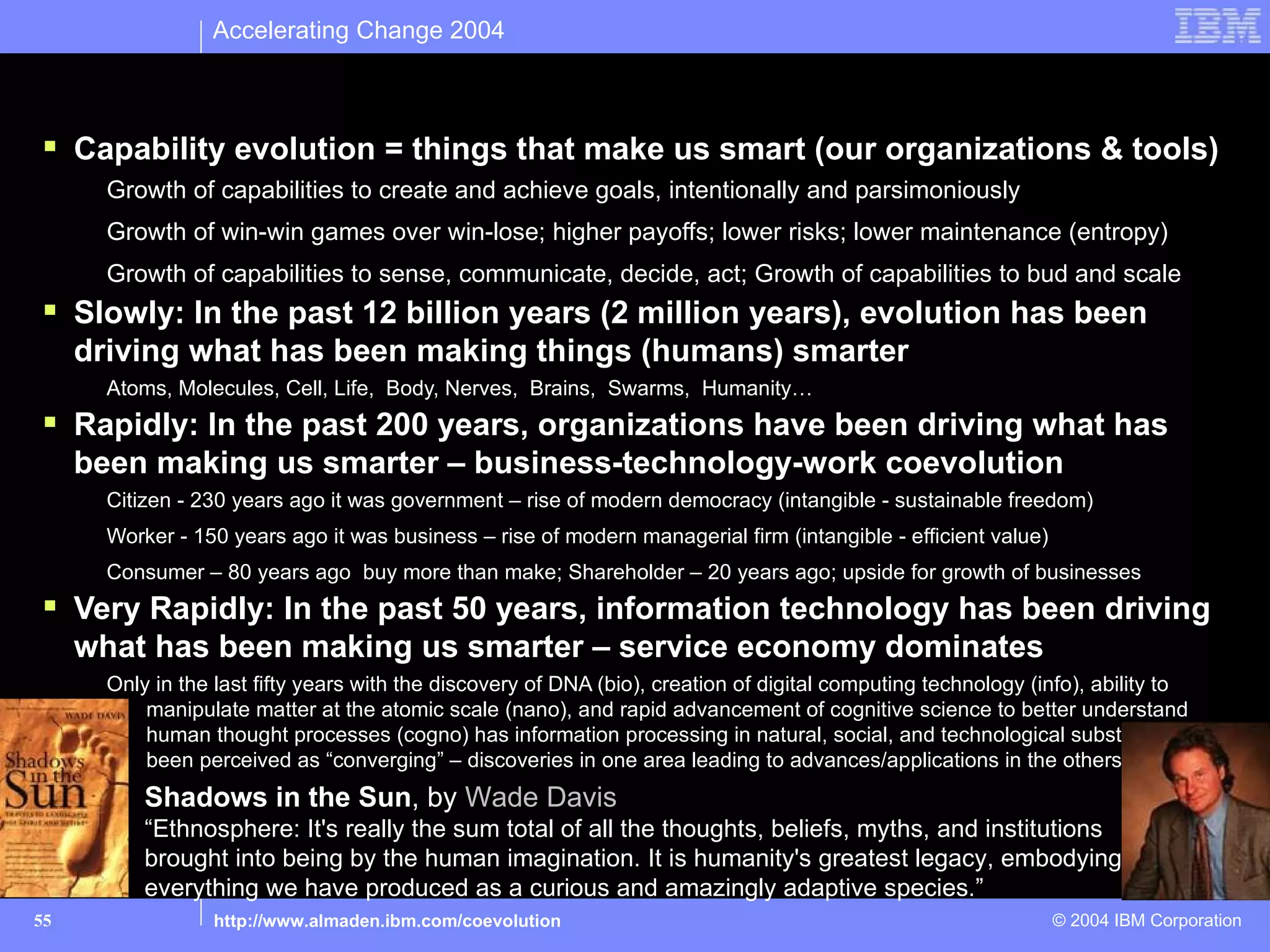 Accelerating Change 2004

What makes us smarter? Human system & Tool system
  Capability evolution = things that make us smart (our organizations & tools)
       Growth of capabilities to create and achieve goals, intentionally and parsimoniously
       Growth of win-win games over win-lose; higher payoffs; lower risks; lower maintenance (entropy)
       Growth of capabilities to sense, communicate, decide, act; Growth of capabilities to bud and scale
  Slowly: In the past 12 billion years (2 million years), evolution has been
     driving what has been making things (humans) smarter
       Atoms, Molecules, Cell, Life, Body, Nerves, Brains, Swarms, Humanity…
  Rapidly: In the past 200 years, organizations have been driving what has
     been making us smarter – business-technology-work coevolution
       Citizen - 230 years ago it was government – rise of modern democracy (intangible - sustainable freedom)
       Worker - 150 years ago it was business – rise of modern managerial firm (intangible - efficient value)
       Consumer – 80 years ago buy more than make; Shareholder – 20 years ago; upside for growth of businesses
  Very Rapidly: In the past 50 years, information technology has been driving
     what has been making us smarter – service economy dominates
       Only in the last fifty years with the discovery of DNA (bio), creation of digital computing technology (info), ability to
           manipulate matter at the atomic scale (nano), and rapid advancement of cognitive science to better understand
           human thought processes (cogno) has information processing in natural, social, and technological substrates
           been perceived as “converging” – discoveries in one area leading to advances/applications in the others
           Shadows in the Sun, by Wade Davis
           “Ethnosphere: It's really the sum total of all the thoughts, beliefs, myths, and institutions
           brought into being by the human imagination. It is humanity's greatest legacy, embodying
           everything we have produced as a curious and amazingly adaptive species.”
55                http://www.almaden.ibm.com/coevolution                                                        © 2004 IBM Corporation
 