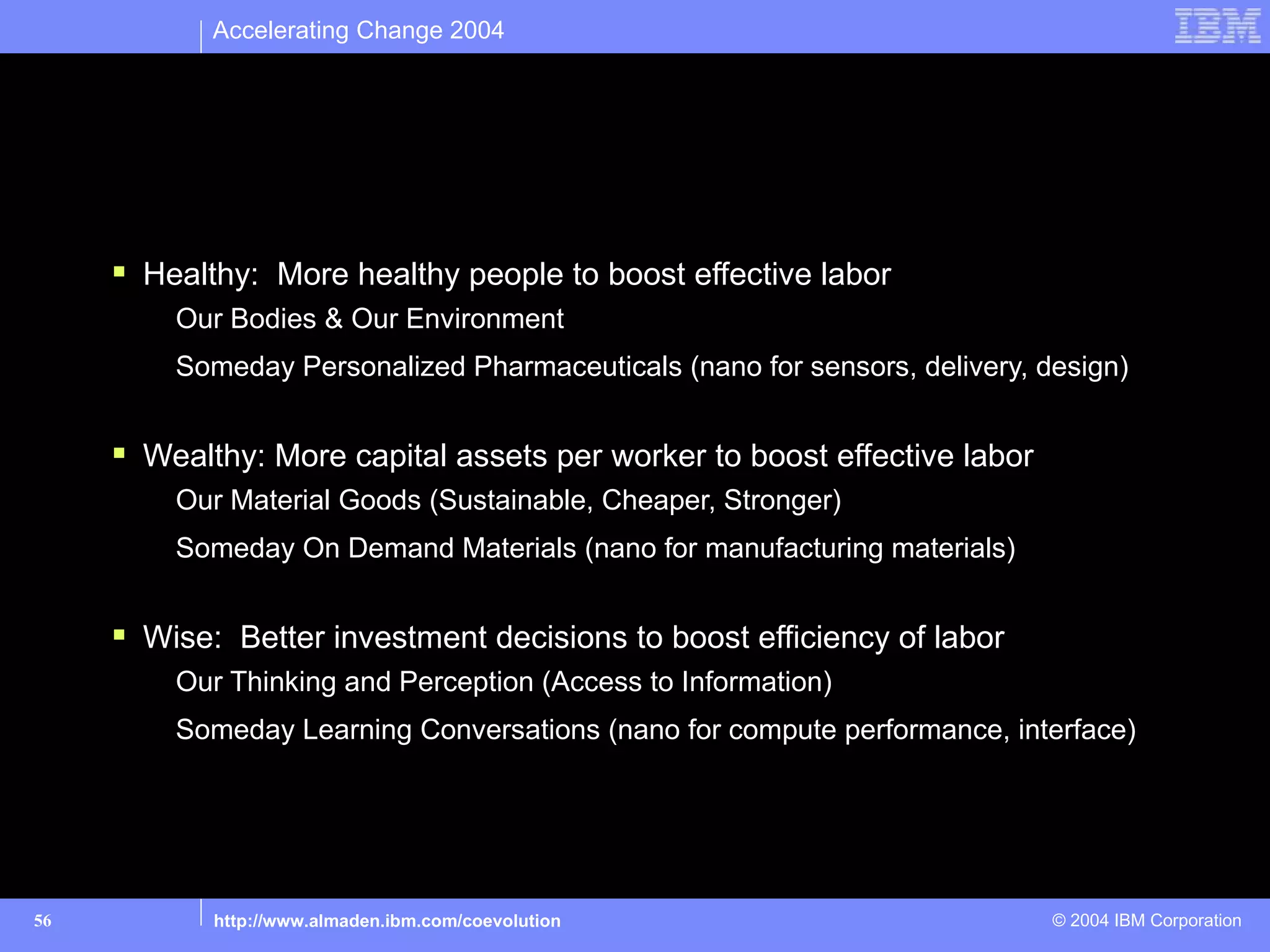 Accelerating Change 2004




Business Implications: Three examples

      Healthy: More healthy people to boost effective labor
         Our Bodies & Our Environment
         Someday Personalized Pharmaceuticals (nano for sensors, delivery, design)


      Wealthy: More capital assets per worker to boost effective labor
         Our Material Goods (Sustainable, Cheaper, Stronger)
         Someday On Demand Materials (nano for manufacturing materials)


      Wise: Better investment decisions to boost efficiency of labor
         Our Thinking and Perception (Access to Information)
         Someday Learning Conversations (nano for compute performance, interface)




56          http://www.almaden.ibm.com/coevolution                          © 2004 IBM Corporation
 