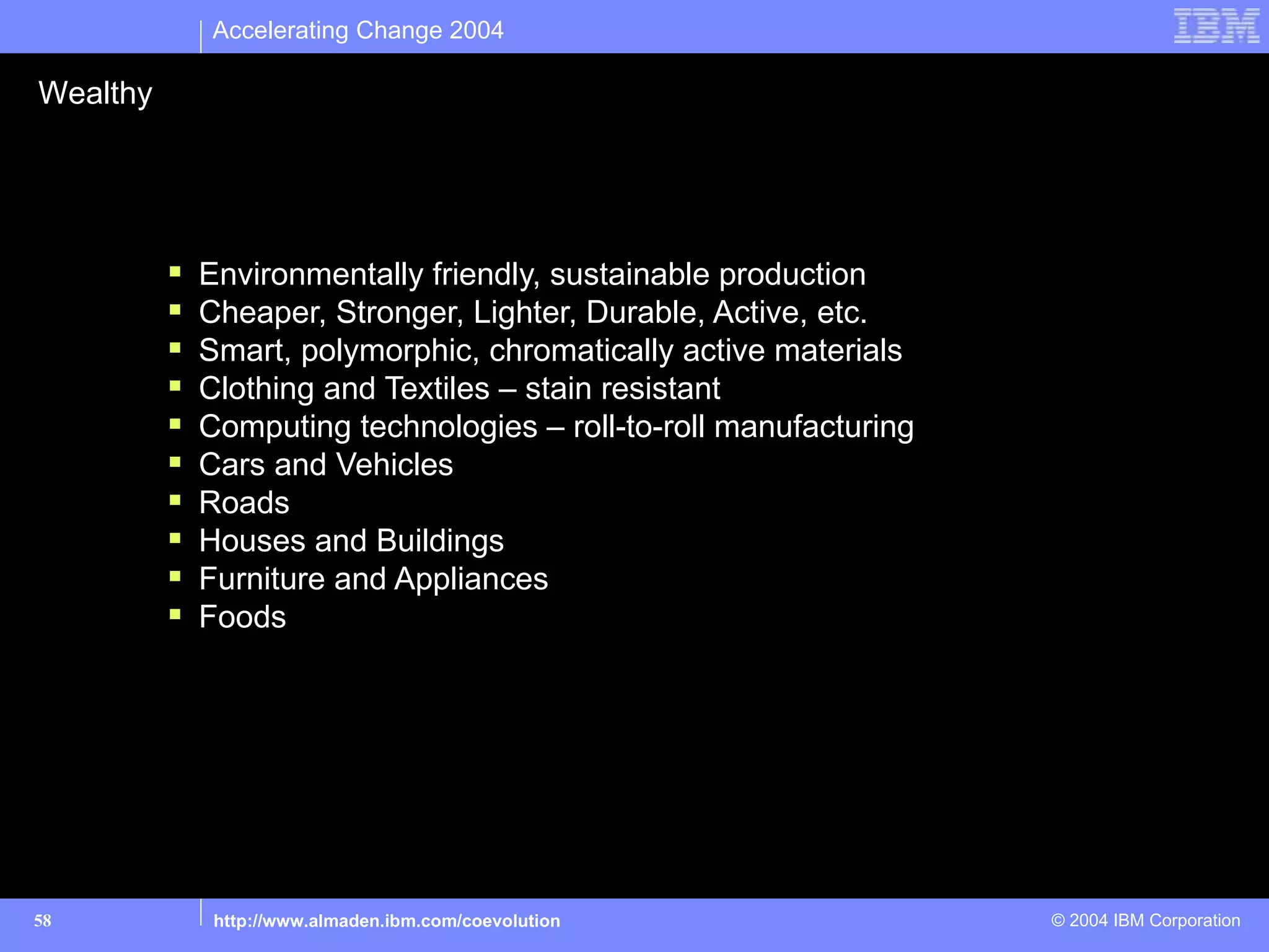 Accelerating Change 2004

Wealthy

Material Goods

             Environmentally friendly, sustainable production
             Cheaper, Stronger, Lighter, Durable, Active, etc.
             Smart, polymorphic, chromatically active materials
             Clothing and Textiles – stain resistant
             Computing technologies – roll-to-roll manufacturing
             Cars and Vehicles
             Roads
             Houses and Buildings
             Furniture and Appliances
             Foods




58             http://www.almaden.ibm.com/coevolution               © 2004 IBM Corporation
 