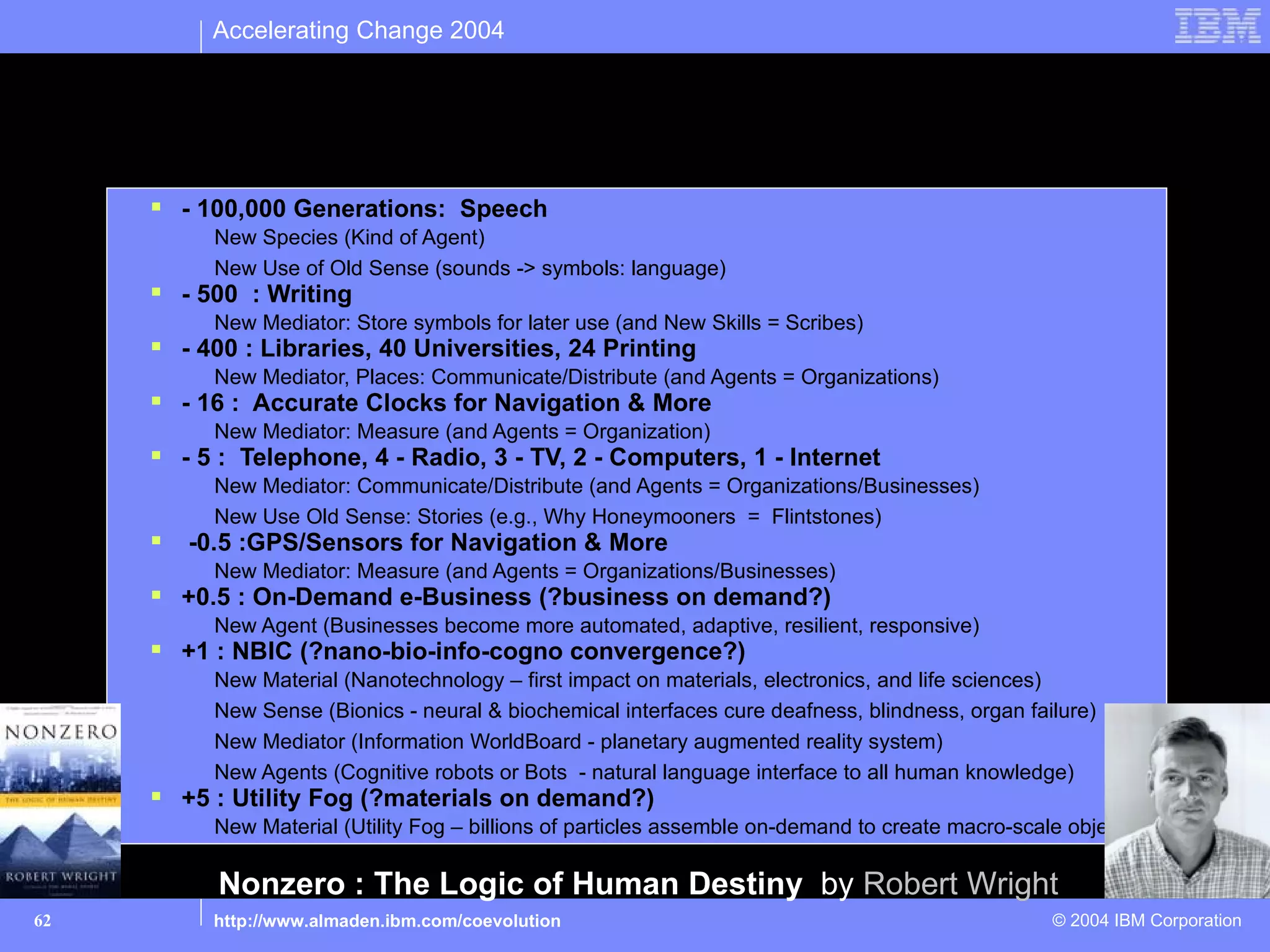 Accelerating Change 2004


Outside-Inside Framework Applied: Past & Future
How much have cognitive capabilities been increasing?
      - 100,000 Generations: Speech
          New Species (Kind of Agent)
          New Use of Old Sense (sounds -> symbols: language)
      - 500 : Writing
          New Mediator: Store symbols for later use (and New Skills = Scribes)
      - 400 : Libraries, 40 Universities, 24 Printing
          New Mediator, Places: Communicate/Distribute (and Agents = Organizations)
      - 16 : Accurate Clocks for Navigation & More
          New Mediator: Measure (and Agents = Organization)
      - 5 : Telephone, 4 - Radio, 3 - TV, 2 - Computers, 1 - Internet
          New Mediator: Communicate/Distribute (and Agents = Organizations/Businesses)
          New Use Old Sense: Stories (e.g., Why Honeymooners = Flintstones)
      -0.5 :GPS/Sensors for Navigation & More
          New Mediator: Measure (and Agents = Organizations/Businesses)
      +0.5 : On-Demand e-Business (?business on demand?)
          New Agent (Businesses become more automated, adaptive, resilient, responsive)
      +1 : NBIC (?nano-bio-info-cogno convergence?)
          New Material (Nanotechnology – first impact on materials, electronics, and life sciences)
          New Sense (Bionics - neural & biochemical interfaces cure deafness, blindness, organ failure)
          New Mediator (Information WorldBoard - planetary augmented reality system)
          New Agents (Cognitive robots or Bots - natural language interface to all human knowledge)
      +5 : Utility Fog (?materials on demand?)
          New Material (Utility Fog – billions of particles assemble on-demand to create macro-scale objects)

           Nonzero : The Logic of Human Destiny by Robert Wright
62        http://www.almaden.ibm.com/coevolution                                                   © 2004 IBM Corporation
 