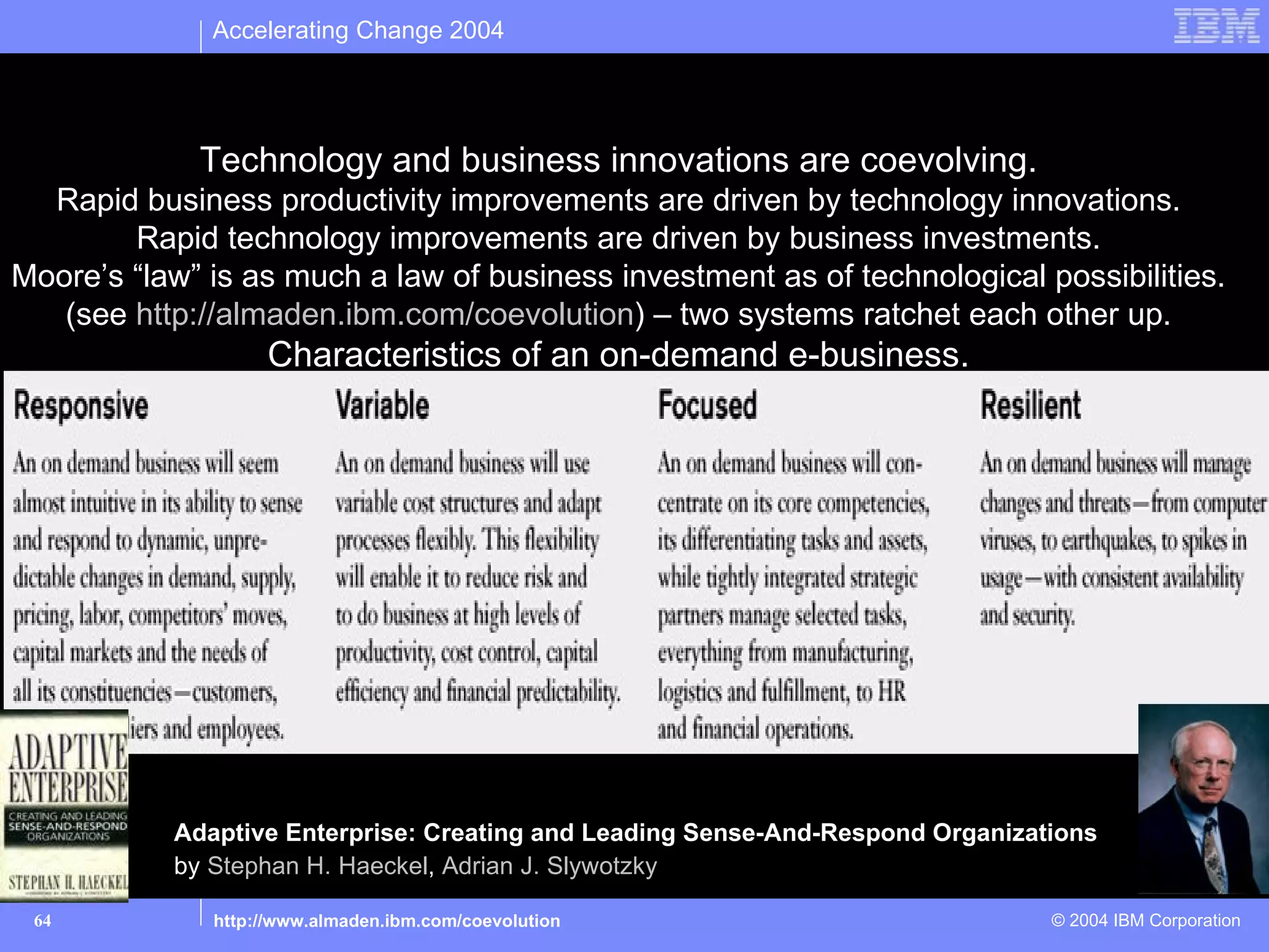 Accelerating Change 2004


The evolution of business towards “On Demand e-Business”
             Technology and business innovations are coevolving.
  Rapid business productivity improvements are driven by technology innovations.
        Rapid technology improvements are driven by business investments.
Moore’s “law” is as much a law of business investment as of technological possibilities.
   (see http://almaden.ibm.com/coevolution) – two systems ratchet each other up.
                   Characteristics of an on-demand e-business.




           Adaptive Enterprise: Creating and Leading Sense-And-Respond Organizations
           by Stephan H. Haeckel, Adrian J. Slywotzky

 64           http://www.almaden.ibm.com/coevolution                            © 2004 IBM Corporation
 