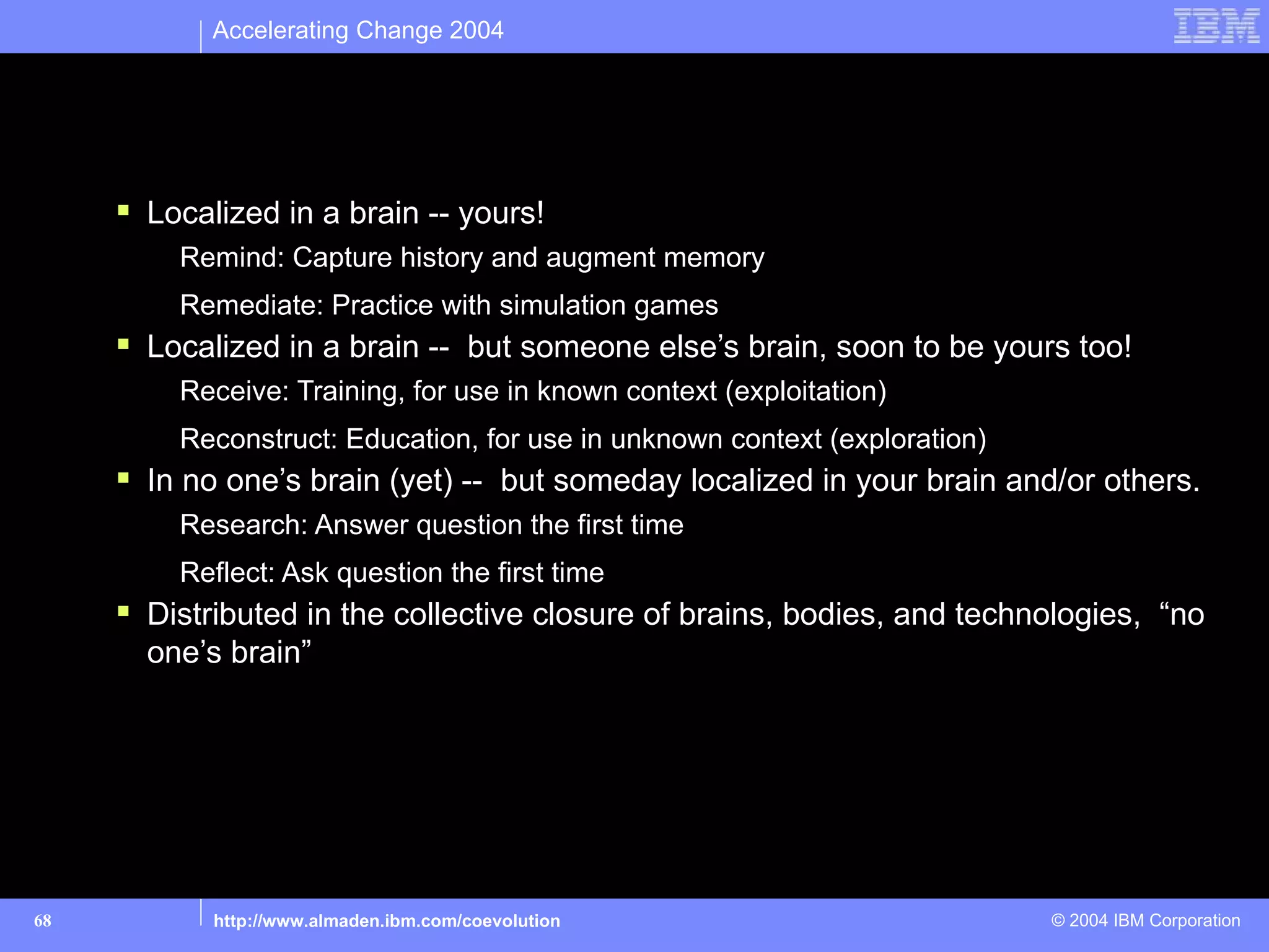 Accelerating Change 2004



Cognitive Technologies: Where is the knowledge?
      Localized in a brain -- yours!
         Remind: Capture history and augment memory
         Remediate: Practice with simulation games
      Localized in a brain -- but someone else’s brain, soon to be yours too!
         Receive: Training, for use in known context (exploitation)
         Reconstruct: Education, for use in unknown context (exploration)
      In no one’s brain (yet) -- but someday localized in your brain and/or others.
         Research: Answer question the first time
         Reflect: Ask question the first time
      Distributed in the collective closure of brains, bodies, and technologies, “no
       one’s brain”




68          http://www.almaden.ibm.com/coevolution                          © 2004 IBM Corporation
 