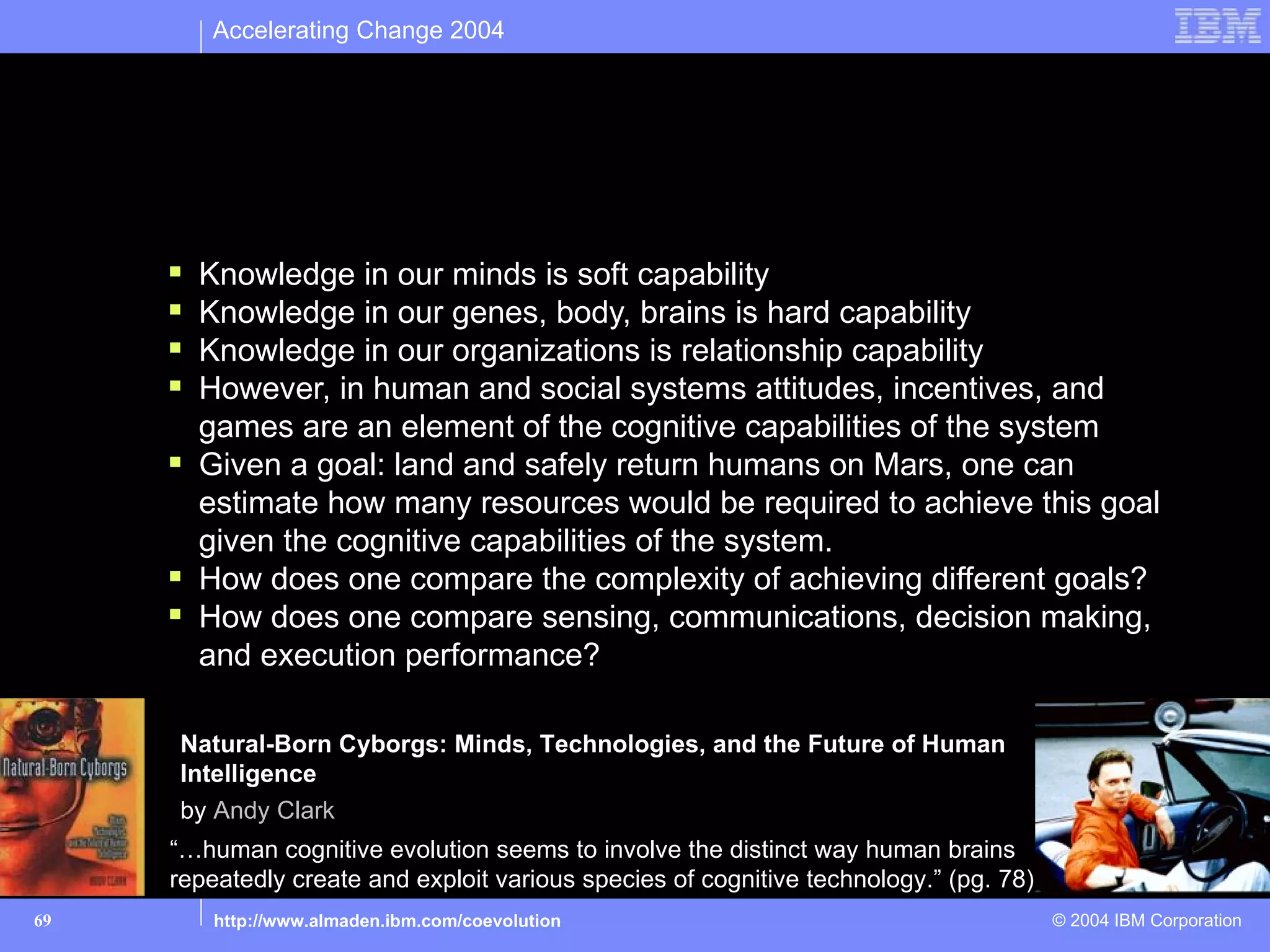 Accelerating Change 2004




Cognitive capabilities: In pursuit of a metric

       Knowledge in our minds is soft capability
       Knowledge in our genes, body, brains is hard capability
       Knowledge in our organizations is relationship capability
       However, in human and social systems attitudes, incentives, and
        games are an element of the cognitive capabilities of the system
       Given a goal: land and safely return humans on Mars, one can
        estimate how many resources would be required to achieve this goal
        given the cognitive capabilities of the system.
       How does one compare the complexity of achieving different goals?
       How does one compare sensing, communications, decision making,
        and execution performance?

       Natural-Born Cyborgs: Minds, Technologies, and the Future of Human
       Intelligence
       by Andy Clark
      “…human cognitive evolution seems to involve the distinct way human brains
      repeatedly create and exploit various species of cognitive technology.” (pg. 78)
69        http://www.almaden.ibm.com/coevolution                                         © 2004 IBM Corporation
 