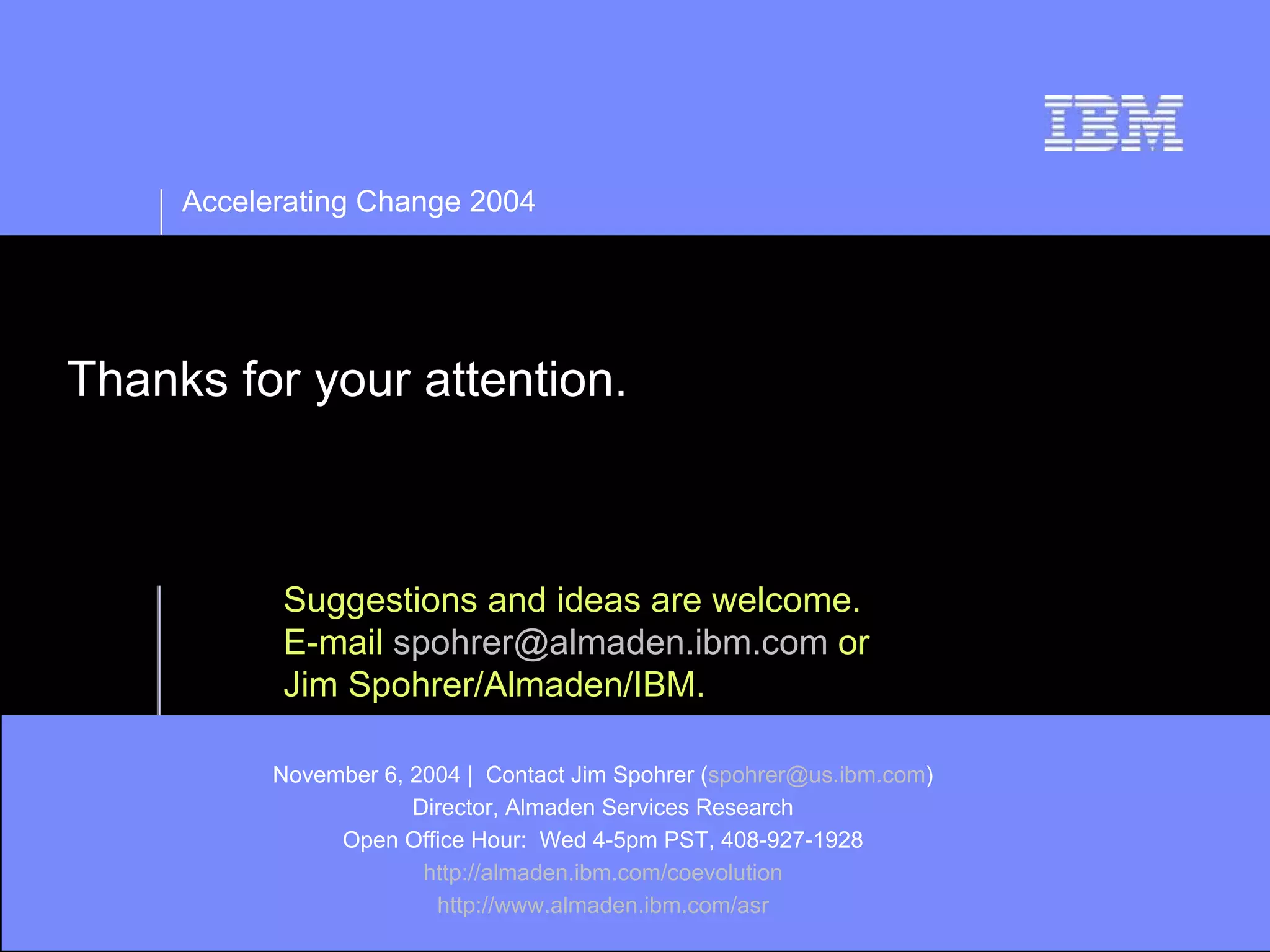 Accelerating Change 2004




Thanks for your attention.



           Suggestions and ideas are welcome.
           E-mail spohrer@almaden.ibm.com or
           Jim Spohrer/Almaden/IBM.

           November 6, 2004 | Contact Jim Spohrer (spohrer@us.ibm.com)
                       Director, Almaden Services Research
                Open Office Hour: Wed 4-5pm PST, 408-927-1928
                        http://almaden.ibm.com/coevolution
                         http://www.almaden.ibm.com/asr
 
