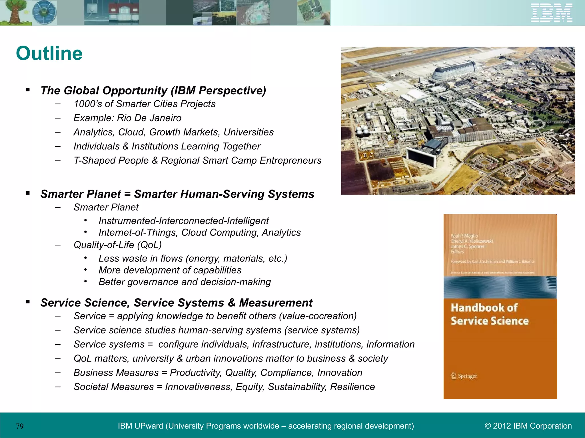 Outline
      The Global Opportunity (IBM Perspective)
          –   1000’s of Smarter Cities Projects
          –   Example: Rio De Janeiro
          –   Analytics, Cloud, Growth Markets, Universities
          –   Individuals & Institutions Learning Together
          –   T-Shaped People & Regional Smart Camp Entrepreneurs


      Smarter Planet = Smarter Human-Serving Systems
          –   Smarter Planet
                • Instrumented-Interconnected-Intelligent
                • Internet-of-Things, Cloud Computing, Analytics
          –   Quality-of-Life (QoL)
                • Less waste in flows (energy, materials, etc.)
                • More development of capabilities
                • Better governance and decision-making

      Service Science, Service Systems & Measurement
          –   Service = applying knowledge to benefit others (value-cocreation)
          –   Service science studies human-serving systems (service systems)
          –   Service systems = configure individuals, infrastructure, institutions, information
          –   QoL matters, university & urban innovations matter to business & society
          –   Business Measures = Productivity, Quality, Compliance, Innovation
          –   Societal Measures = Innovativeness, Equity, Sustainability, Resilience


79                      IBM UPward (University Programs worldwide – accelerating regional development)   © 2012 IBM Corporation
 