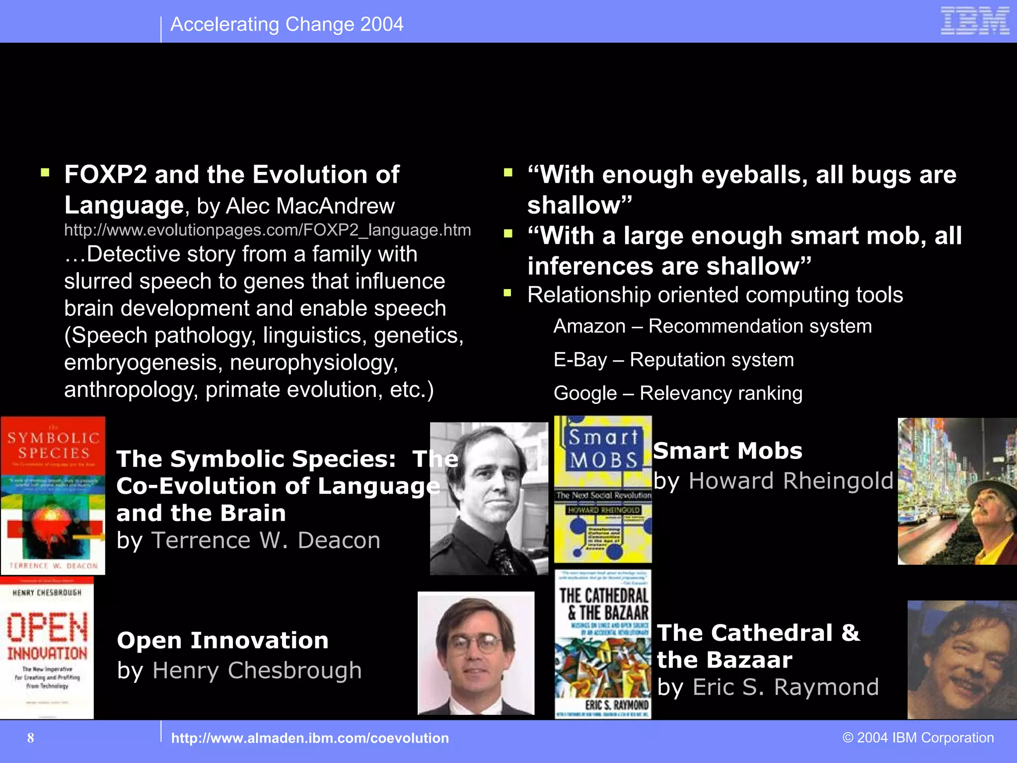 Accelerating Change 2004


Collaborate: Emergence of Collective IQ
     FOXP2 and the Evolution of                           “With enough eyeballs, all bugs are
     Language, by Alec MacAndrew                            shallow”
     http://www.evolutionpages.com/FOXP2_language.htm      “With a large enough smart mob, all
     …Detective story from a family with
                                                            inferences are shallow”
     slurred speech to genes that influence
                                                           Relationship oriented computing tools
     brain development and enable speech
                                                              Amazon – Recommendation system
     (Speech pathology, linguistics, genetics,
     embryogenesis, neurophysiology,                          E-Bay – Reputation system
     anthropology, primate evolution, etc.)                   Google – Relevancy ranking


           The Symbolic Species: The                                    Smart Mobs
           Co-Evolution of Language                                     by Howard Rheingold
           and the Brain
           by Terrence W. Deacon



           Open Innovation                                              The Cathedral &
           by Henry Chesbrough                                          the Bazaar
                                                                        by Eric S. Raymond

8                http://www.almaden.ibm.com/coevolution                                    © 2004 IBM Corporation
 