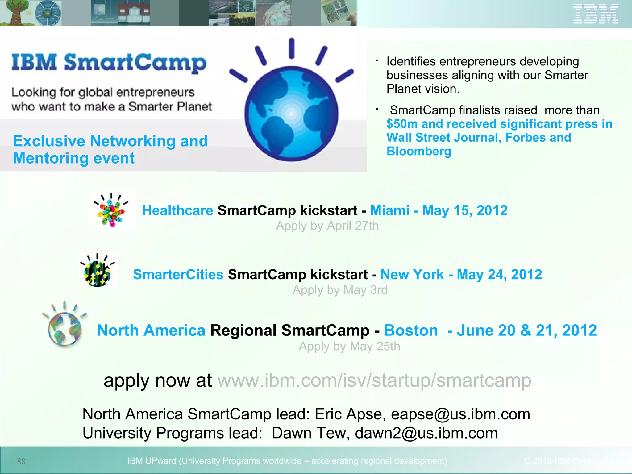 
                                                                              Identifies entrepreneurs developing
                                                                              businesses aligning with our Smarter
                                                                              Planet vision.
                                                                          
                                                                               SmartCamp finalists raised more than
                                                                              $50m and received significant press in
Exclusive Networking and                                                      Wall Street Journal, Forbes and
                                                                              Bloomberg
Mentoring event
                                                                                   -


                 Healthcare SmartCamp kickstart - Miami - May 15, 2012
                                                  Apply by April 27th



               SmarterCities SmartCamp kickstart - New York - May 24, 2012
                                                      Apply by May 3rd


          North America Regional SmartCamp - Boston - June 20 & 21, 2012
                                                       Apply by May 25th

           apply now at www.ibm.com/isv/startup/smartcamp
                                      88

        North America SmartCamp lead: Eric Apse, eapse@us.ibm.com
        University Programs lead: Dawn Tew, dawn2@us.ibm.com
88            IBM UPward (University Programs worldwide – accelerating regional development)          © 2012 IBM Corporation
 