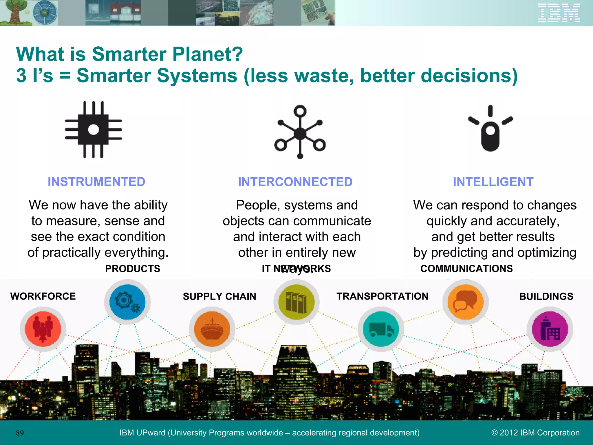 What is Smarter Planet?
3 I’s = Smarter Systems (less waste, better decisions)




        INSTRUMENTED                               INTERCONNECTED                                         INTELLIGENT
     We now have the ability                     People, systems and                             We can respond to changes
      to measure, sense and                    objects can communicate                             quickly and accurately,
     see the exact condition                    and interact with each                              and get better results
     of practically everything.                  other in entirely new                           by predicting and optimizing
                   PRODUCTS                               ways.
                                                      IT NETWORKS                                     COMMUNICATIONS
                                                                                                         for future events.
WORKFORCE                            SUPPLY CHAIN                            TRANSPORTATION                            BUILDINGS




89                   IBM UPward (University Programs worldwide – accelerating regional development)              © 2012 IBM Corporation
 