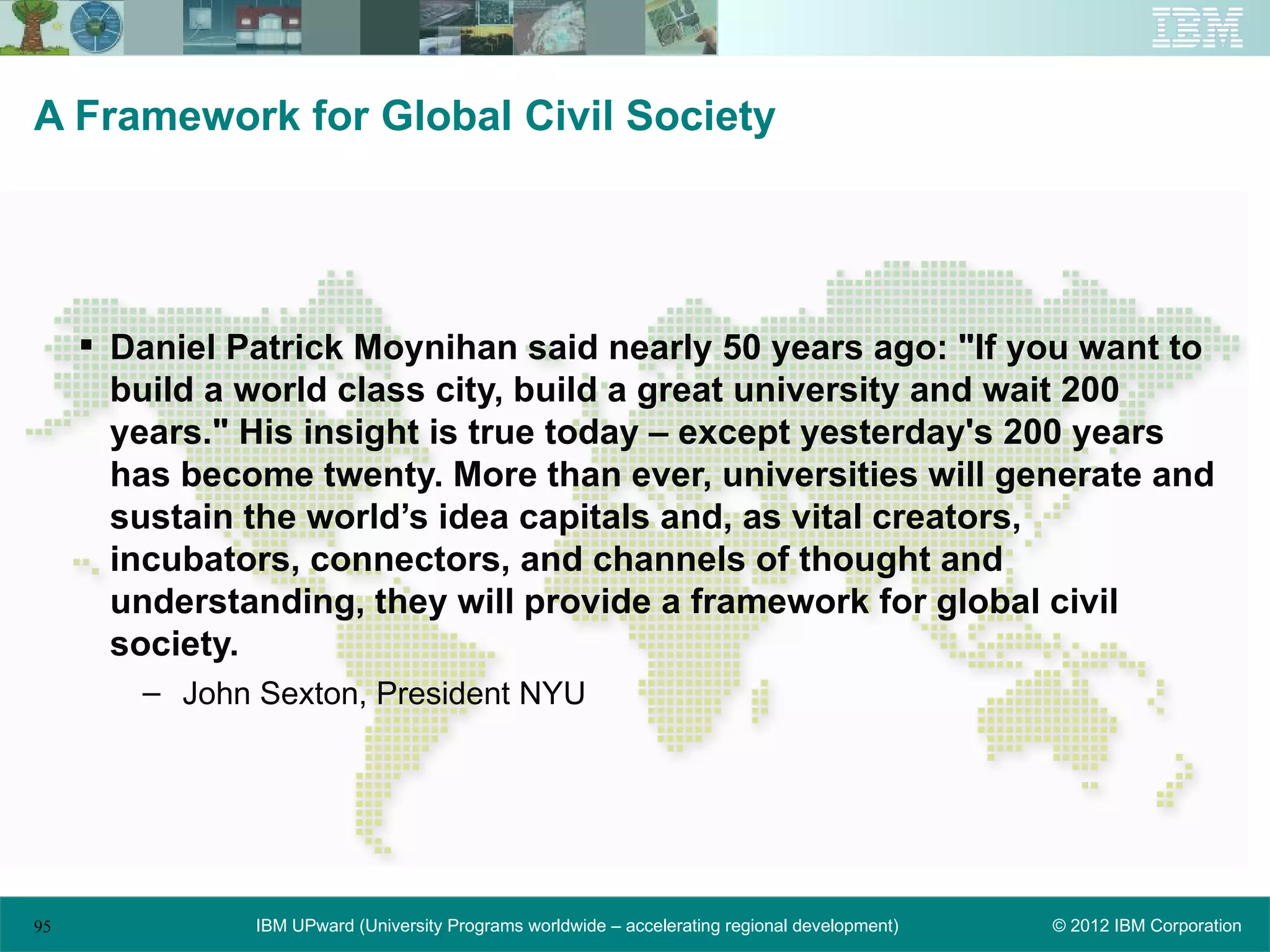 A Framework for Global Civil Society




      Daniel Patrick Moynihan said nearly 50 years ago: "If you want to
       build a world class city, build a great university and wait 200
       years." His insight is true today – except yesterday's 200 years
       has become twenty. More than ever, universities will generate and
       sustain the world’s idea capitals and, as vital creators,
       incubators, connectors, and channels of thought and
       understanding, they will provide a framework for global civil
       society.
        – John Sexton, President NYU




95             IBM UPward (University Programs worldwide – accelerating regional development)   © 2012 IBM Corporation
 
