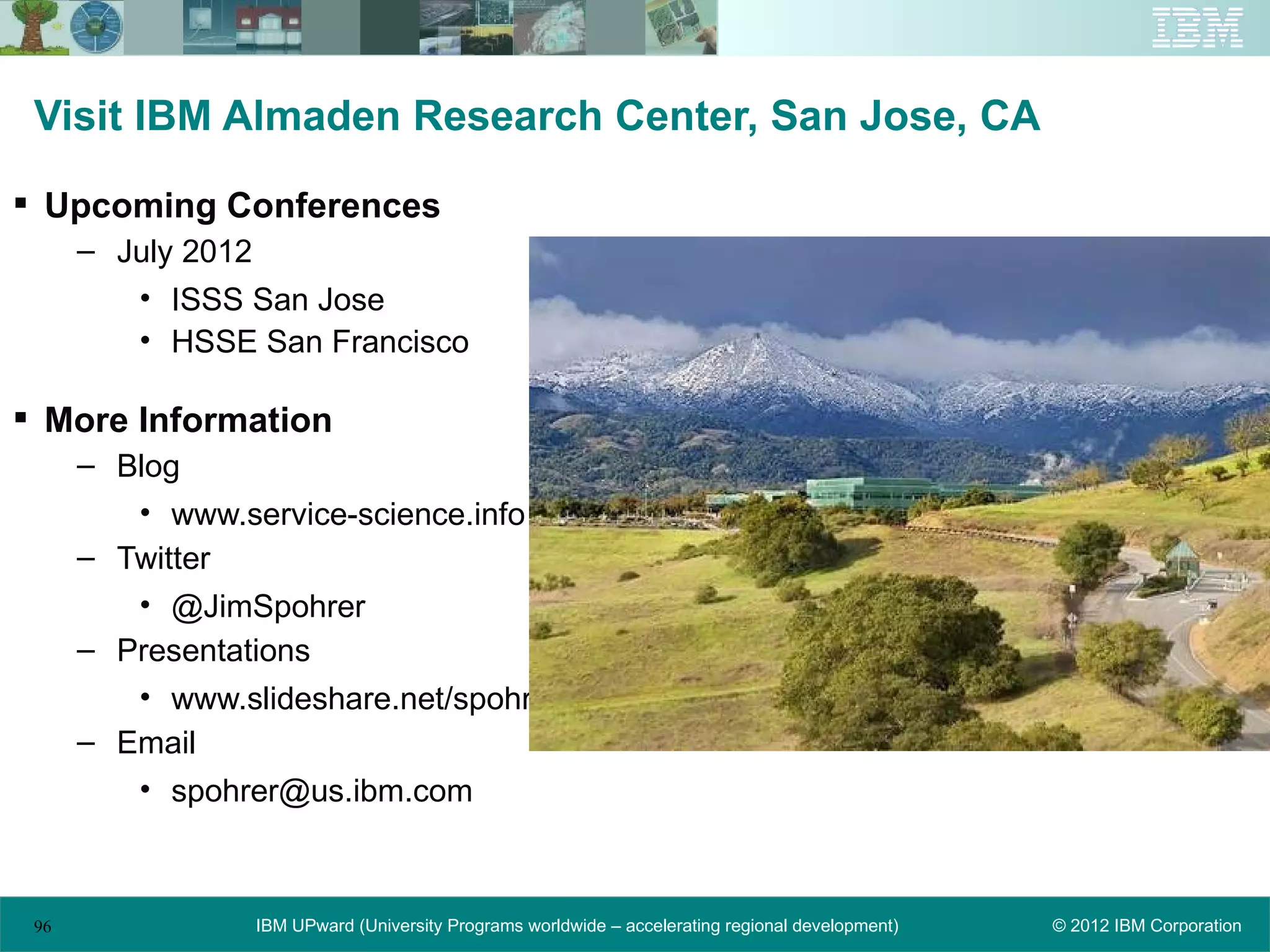Visit IBM Almaden Research Center, San Jose, CA

 Upcoming Conferences
      – July 2012
         • ISSS San Jose
         • HSSE San Francisco

 More Information
      – Blog
         • www.service-science.info
      – Twitter
         • @JimSpohrer
      – Presentations
         • www.slideshare.net/spohrer
      – Email
         • spohrer@us.ibm.com



 96              IBM UPward (University Programs worldwide – accelerating regional development)   © 2012 IBM Corporation
 
