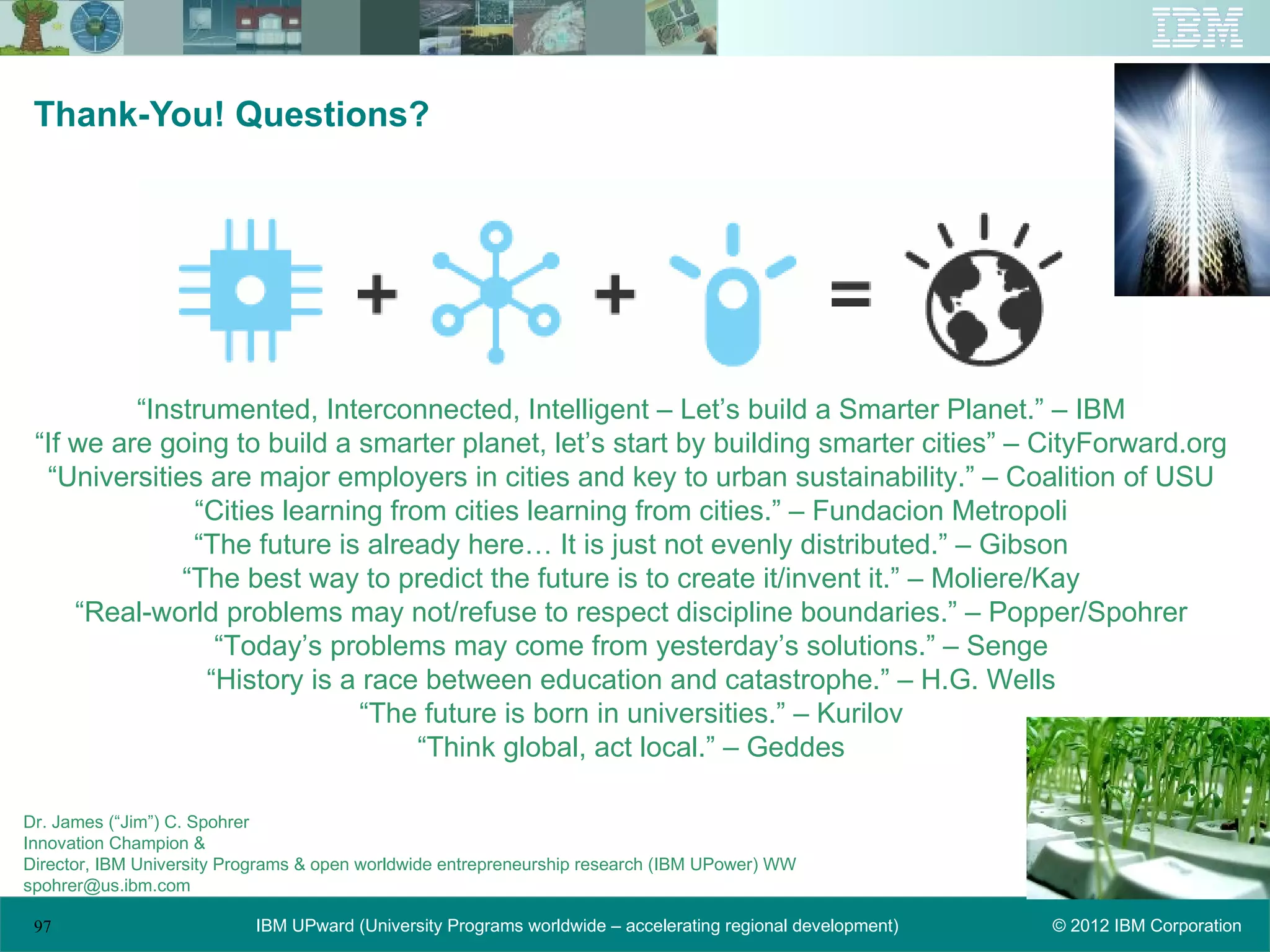 Thank-You! Questions?




          “Instrumented, Interconnected, Intelligent – Let’s build a Smarter Planet.” – IBM
 “If we are going to build a smarter planet, let’s start by building smarter cities” – CityForward.org
  “Universities are major employers in cities and key to urban sustainability.” – Coalition of USU
               “Cities learning from cities learning from cities.” – Fundacion Metropoli
               “The future is already here… It is just not evenly distributed.” – Gibson
              “The best way to predict the future is to create it/invent it.” – Moliere/Kay
     “Real-world problems may not/refuse to respect discipline boundaries.” – Popper/Spohrer
                 “Today’s problems may come from yesterday’s solutions.” – Senge
                “History is a race between education and catastrophe.” – H.G. Wells
                              “The future is born in universities.” – Kurilov
                                   “Think global, act local.” – Geddes

Dr. James (“Jim”) C. Spohrer
Innovation Champion &
Director, IBM University Programs & open worldwide entrepreneurship research (IBM UPower) WW
spohrer@us.ibm.com

 97                        IBM UPward (University Programs worldwide – accelerating regional development)   © 2012 IBM Corporation
 
