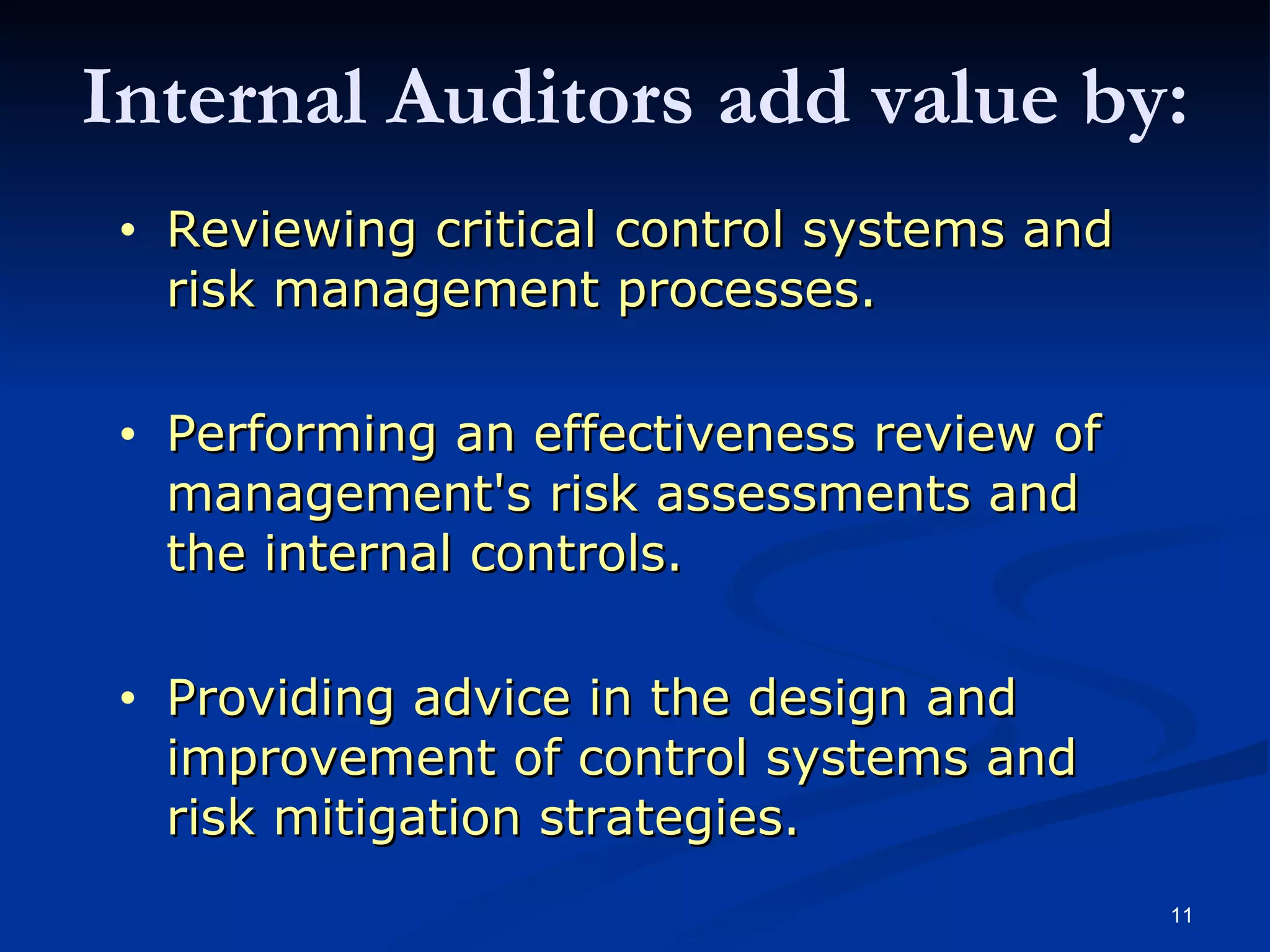 Reviewing critical control systems and risk management processes. Performing an effectiveness review of management's risk assessments and the internal controls. Providing advice in the design and improvement of control systems and risk mitigation strategies. Internal Auditors add value by: 