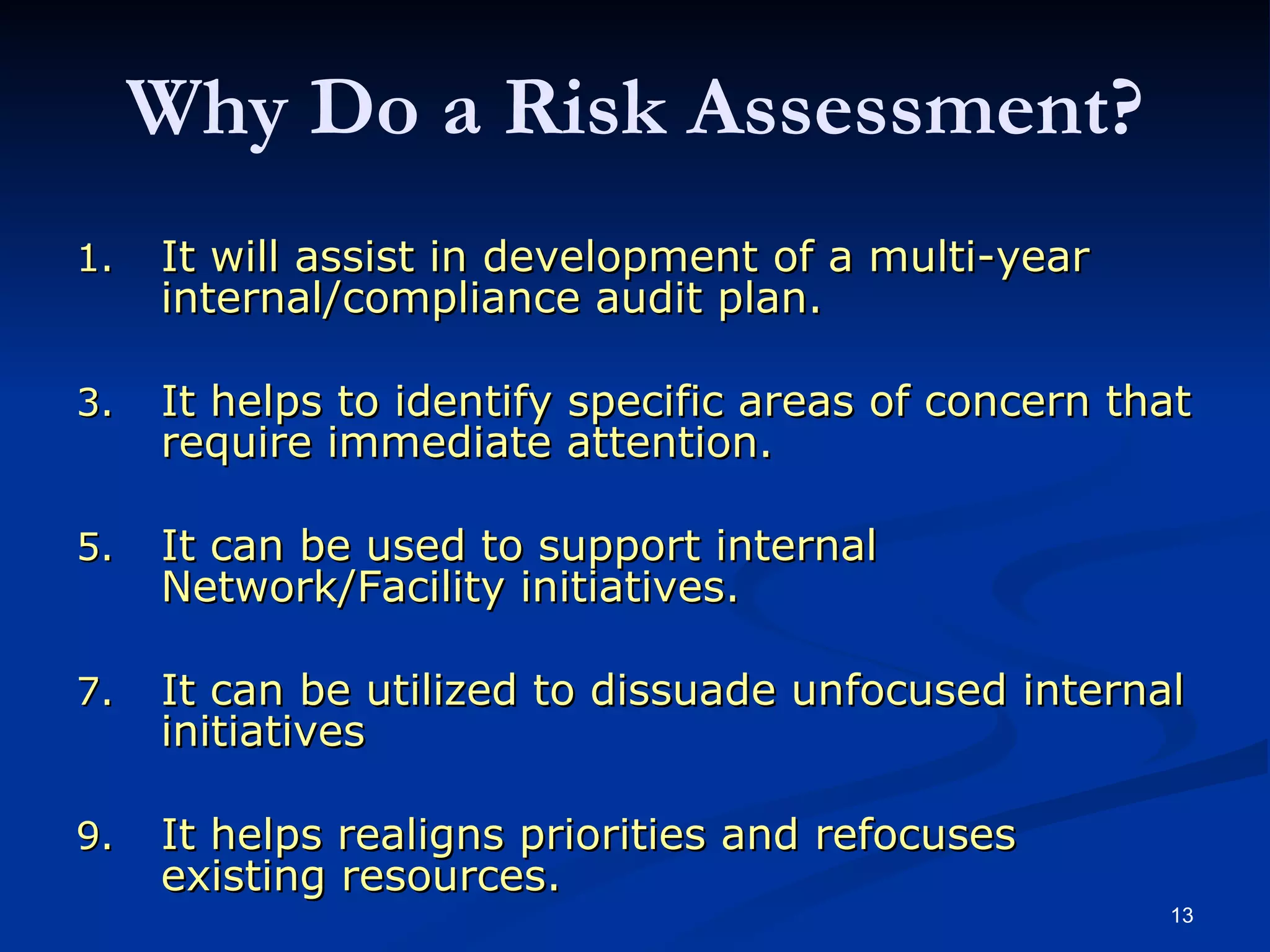 It will assist in development of a multi-year internal/compliance audit plan. It helps to identify specific areas of concern that require immediate attention. It can be used to support internal Network/Facility initiatives. It can be utilized to dissuade unfocused internal initiatives It helps realigns priorities and refocuses existing resources. Why Do a Risk Assessment? Will help focus the annual audit plan in key business risks and support management’s decision making processes. Will make detailed audit procedures more efficient and focused on areas where problems may exist, or where positive action can be taken to improve a process. 