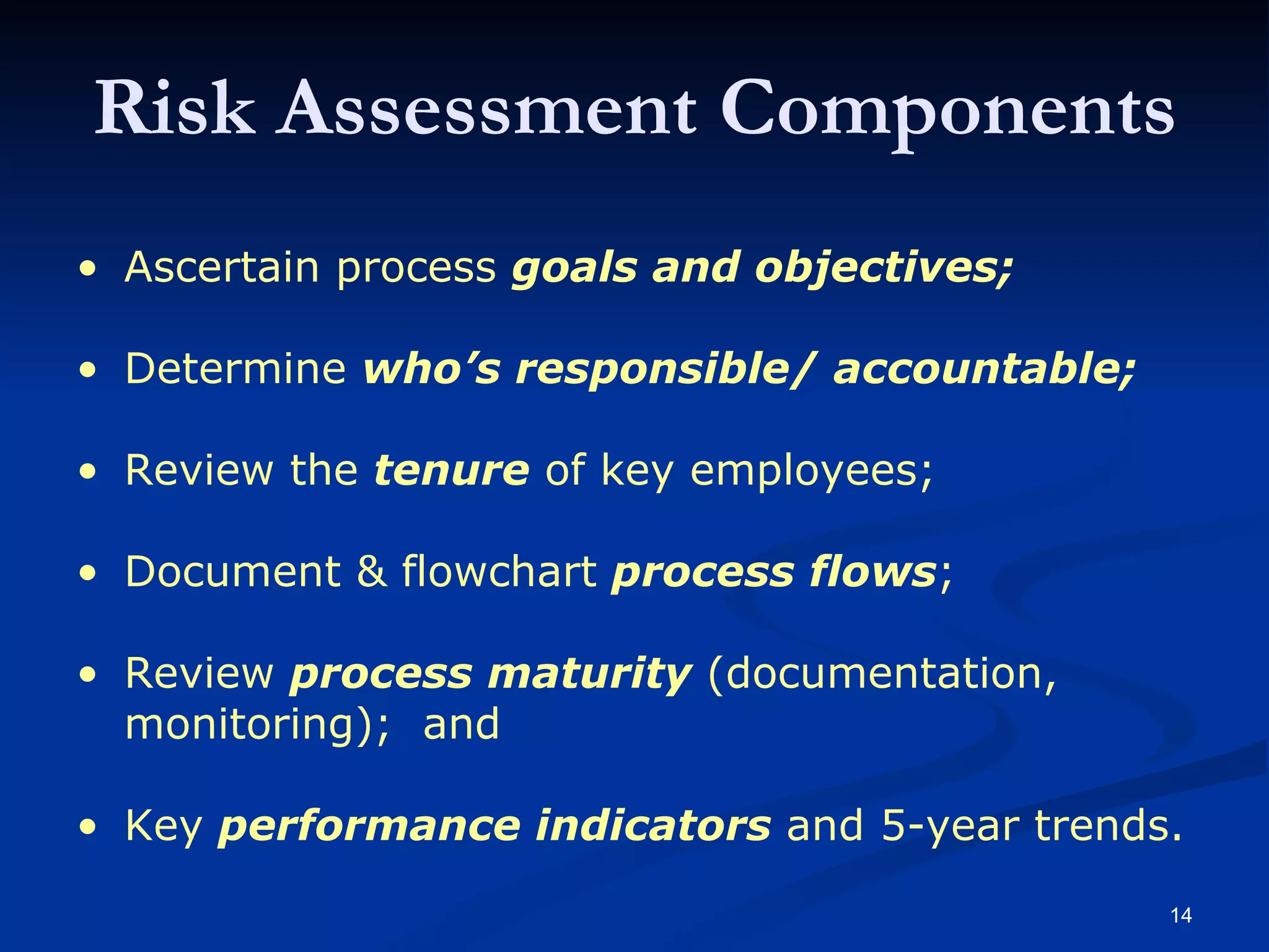 Ascertain process  goals and objectives; Determine  who’s responsible/ accountable; Review the  tenure  of key employees; Document & flowchart  process flows ; Review  process maturity  (documentation,  monitoring);  and Key  performance indicators  and 5-year trends. Risk Assessment Components 