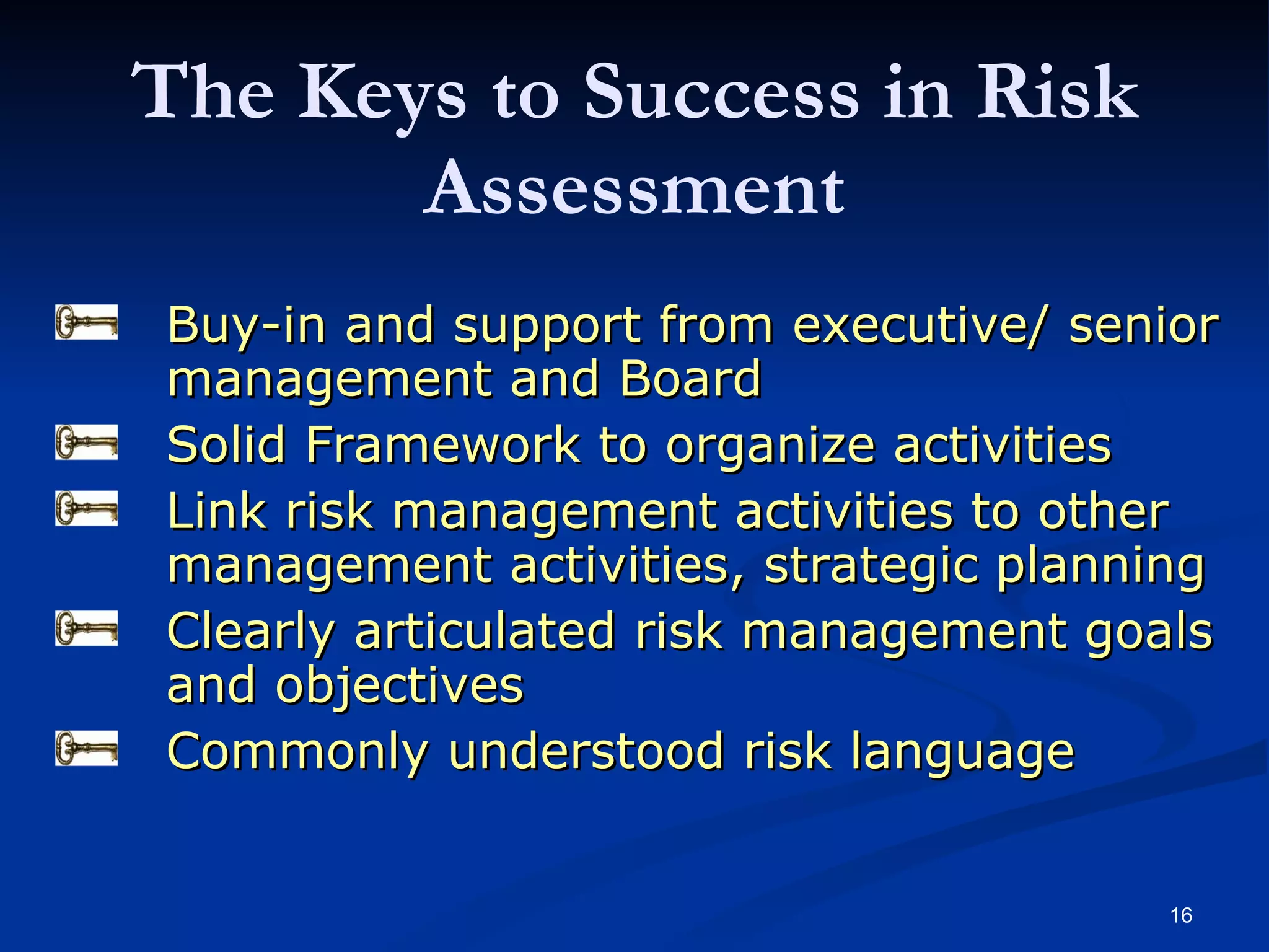 The Keys to Success in Risk Assessment Buy-in and support from executive/ senior management and Board Solid Framework to organize activities Link risk management activities to other management activities, strategic planning Clearly articulated risk management goals and objectives Commonly understood risk language 