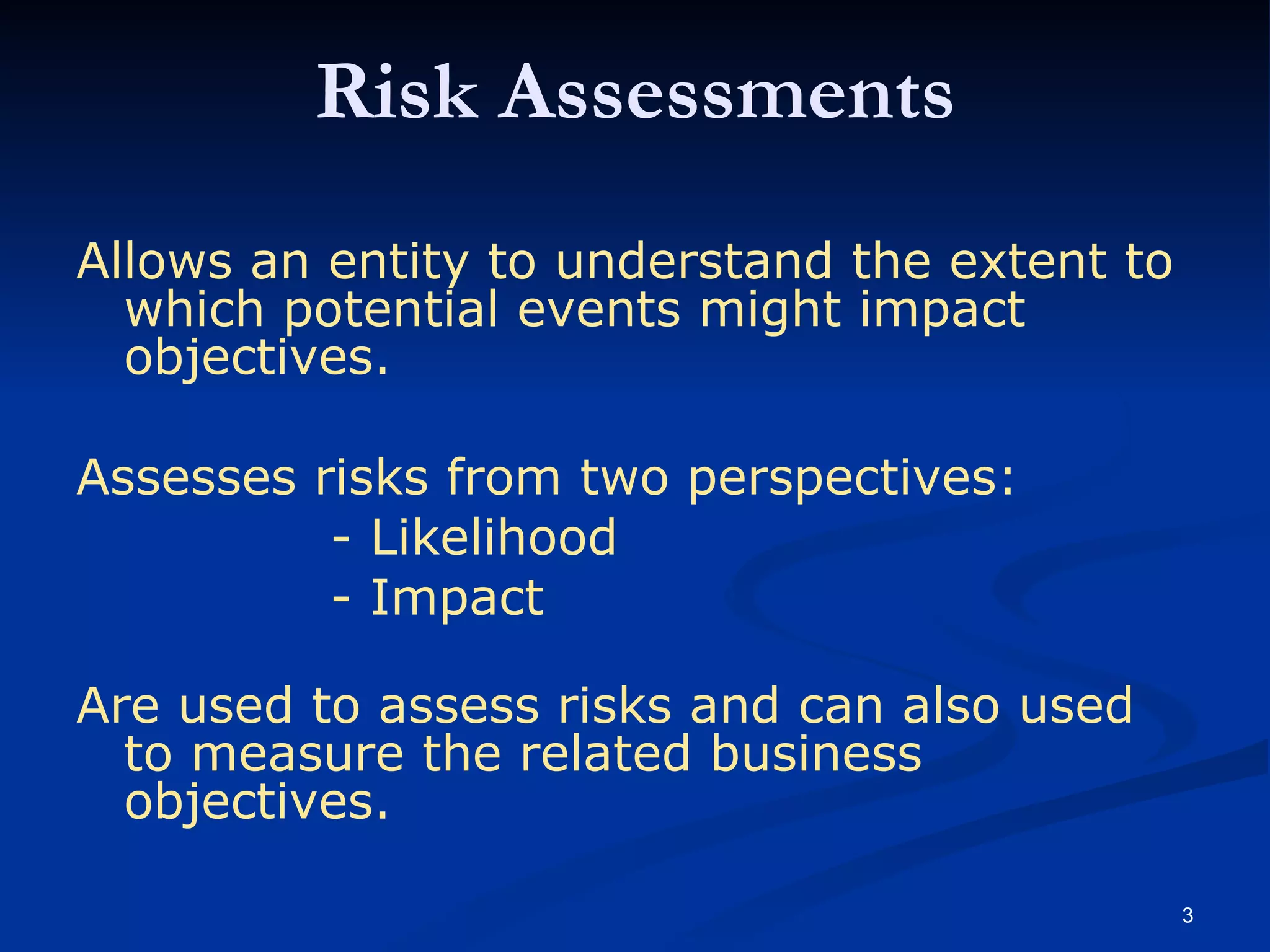 Risk Assessments Allows an entity to understand the extent to which potential events might impact objectives. Assesses risks from two perspectives: - Likelihood - Impact Are used to assess risks and can also used to measure the related business objectives. 