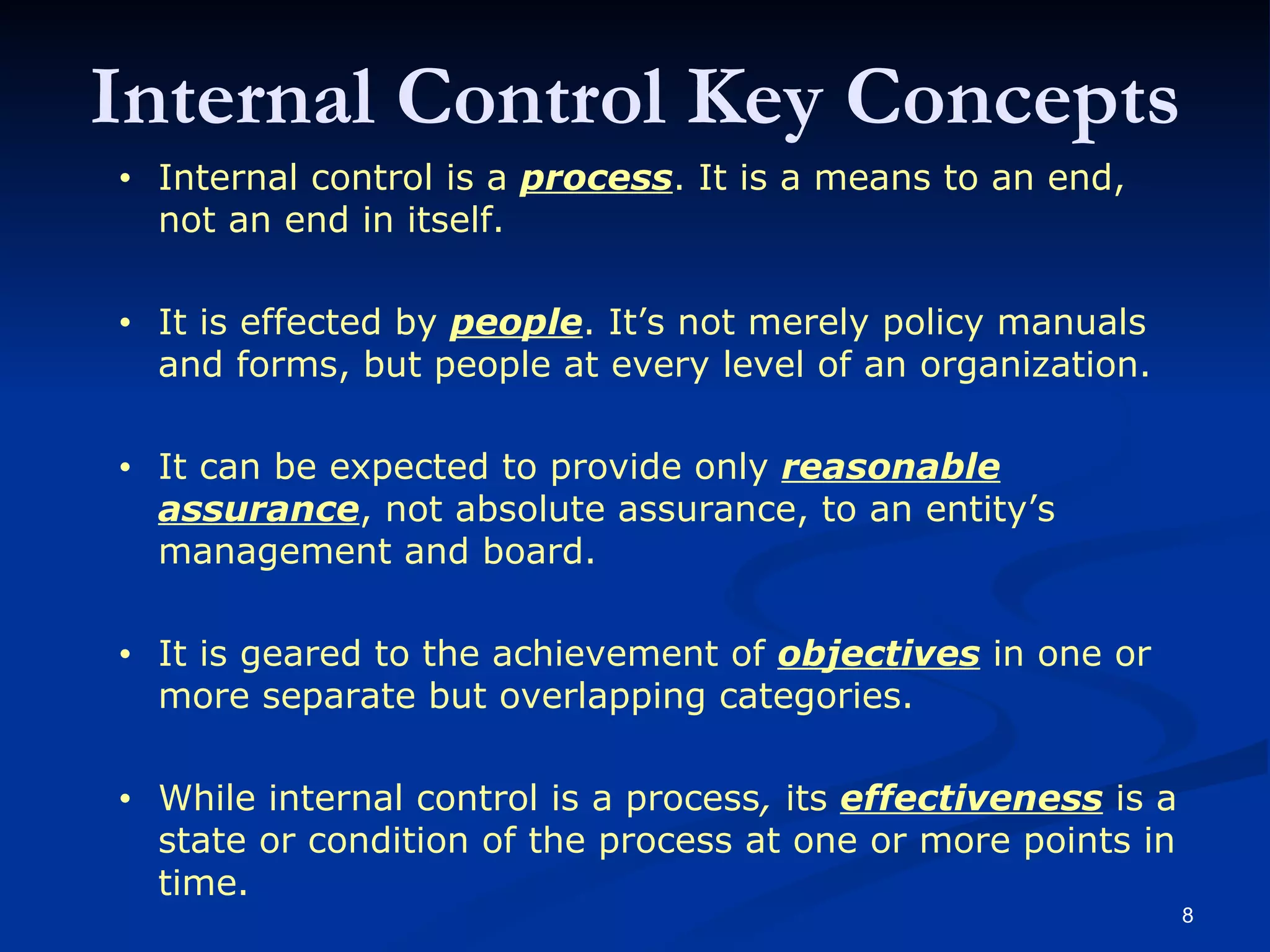 Internal control is a  process . It is a means to an end, not an end in itself.  Internal control is effected by  people . It’s not merely policy manuals and forms, but people at every level of an organization.  Internal control can be expected to provide only  reasonable assurance , not absolute assurance, to an entity’s management and board.  Internal control is geared to the achievement of  objectives  in one or more separate but overlapping categories.  While internal control is a process, its  effectiveness  is a state or condition of the process at one or more points in time. Internal control is a  process . It is a means to an end, not an end in itself.   It is effected by  people . It’s not merely policy manuals and forms, but people at every level of an organization.   It can be expected to provide only  reasonable assurance , not absolute assurance, to an entity’s management and board.   It is geared to the achievement of  objectives  in one or more separate but overlapping categories.   While internal control is a process ,  its  effectiveness  is a state or condition of the process at one or more points in time. Internal Control Key Concepts 