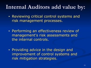 Reviewing critical control systems and risk management processes. Performing an effectiveness review of management's risk assessments and the internal controls. Providing advice in the design and improvement of control systems and risk mitigation strategies. Internal Auditors add value by: 