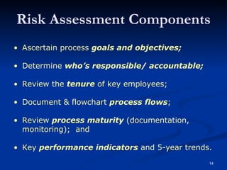 Ascertain process  goals and objectives; Determine  who’s responsible/ accountable; Review the  tenure  of key employees; Document & flowchart  process flows ; Review  process maturity  (documentation,  monitoring);  and Key  performance indicators  and 5-year trends. Risk Assessment Components 