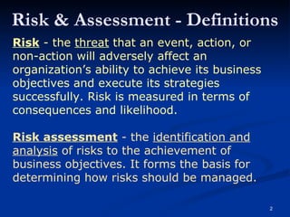 Risk & Assessment - Definitions Risk  - the  threat  that an event, action, or non-action will adversely affect an organization’s ability to achieve its business objectives and execute its strategies successfully. Risk is measured in terms of consequences and likelihood. Risk assessment  - the  identification and analysis  of risks to the achievement of business objectives. It forms the basis for determining how risks should be managed. 