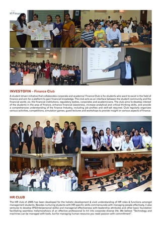 10
HR CLUB
The HR club of JIMS has been developed for the holistic development & vivid understanding of HR roles & functions amongst
management students. Besides nurturing students with HR specific skills commensurate with managing people effectively, it also
ventures to develop IPS(Interpersonal skills) and managerial effectiveness with leadership attributes and other basic foundation
facilitating seamless metamorphosis of an effective professional to hit into corporate diverse life. We believe “Technology and
machines can be managed with tools, but for managing human resource you need passion with committment”.
INVESTOFIN – Finance Club
A student driven initiative that collaborates corporate and academia! Finance Club is for students who want to excel in the field of
finance and aim for a platform to gain financial knowledge. The club acts as an interface between the student community and the
financial world, viz. the financial institutions, regulatory bodies, corporates and academicians. The club aims to develop interest
of the students in the area of finance, enhance financial awareness, increase analytical and critical thinking skills, and provide
a comprehensive understanding of the finance Industry, including job profiles and skill-set required. Club regularly organizes
various activities, competitions, simulation games, guest lectures and workshops to provide insight on various aspects of finance.
 