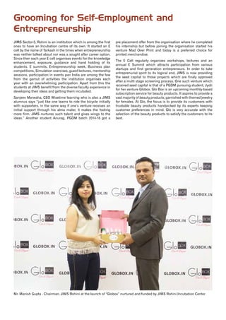 11www.jimsindia.org
JIMS Sector-5, Rohini is an institution which is among the first
ones to have an Incubation centre of its own. It started an E
cell by the name of Tarkash in the times when entrepreneurship
was neither talked about nor was a sought after career option.
Since then each year E cell organises events for the knowledge
enhancement, exposure, guidance and hand holding of its
students. E summits, Entrepreneurship week, Business plan
competitions, Simulation exercises, guest lectures, mentorship
sessions, participation in events pan India are among the few
from the gamut of activities the institution organises each
year with an overwhelming participation. Apart from this the
students at JIMS benefit from the diverse faculty experience in
developing their ideas and getting them incubated.
Sanjeev Marwaha, CEO Wisetime learning who is also a JIMS
alumnus says “just like one learns to ride the bicycle initially
with supporters, in the same way if one’s venture receives an
initial support through his alma mater, it makes the footing
more firm. JIMS nurtures such talent and gives wings to the
ideas.” Another student Anurag, PGDM batch 2014-16 got a
pre placement offer from the organisation where he completed
his internship but before joining the organisation started his
venture Mad Over Print and today is a preferred choice for
printed merchandise.
The E Cell regularly organizes workshops, lectures and an
annual E Summit which attracts participation from various
startups and first generation entrepreneurs. In order to take
entreprenurial spirit to its logical end, JIMS is now providing
the seed capital to those projects which are finaly approved
after a multi stage screening process. One such venture which
received seed capital is that of a PGDM pursuing student, Jyoti
for her venture Globox. Glo Box is an upcoming monthly-based
subscription service for beauty products. It aspires to provide a
vast majority of beauty products, garnished with themed jewelry
for females. At Glo, the focus is to provide its customers with
trustable beauty products handpicked by its experts keeping
customer preferences in mind. Glo is very accurate with the
selection of the beauty products to satisfy the customers to its
best.
Grooming for Self-Employment and
Entrepreneurship
Mr. Manish Gupta - Chairman, JIMS Rohini at the launch of “Globox” nurtured and funded by JIMS Rohini Incubation Center
 