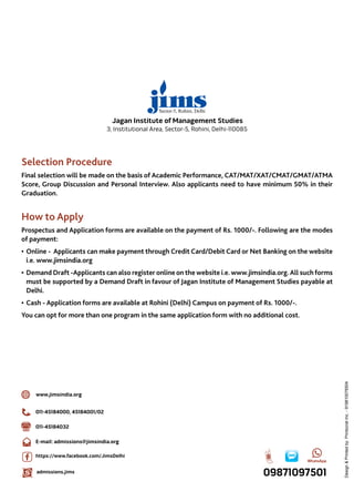 16
3, Institutional Area, Sector-5, Rohini, Delhi-110085
Jagan Institute of Management Studies
Selection Procedure
Final selection will be made on the basis of Academic Performance, CAT/MAT/XAT/CMAT/GMAT/ATMA
Score, Group Discussion and Personal Interview. Also applicants need to have minimum 50% in their
Graduation.
How to Apply
Prospectus and Application forms are available on the payment of Rs. 1000/-. Following are the modes
of payment:
•	Online -  Applicants can make payment through Credit Card/Debit Card or Net Banking on the website
i.e. www.jimsindia.org
•	Demand Draft -Applicants can also register online on the website i.e. www.jimsindia.org.All such forms
must be supported by a Demand Draft in favour of Jagan Institute of Management Studies payable at
Delhi.
•	Cash - Application forms are available at Rohini (Delhi) Campus on payment of Rs. 1000/-.
You can opt for more than one program in the same application form with no additional cost.
011-45184000, 45184001/02
011-45184032
E-mail: admissions@jimsindia.org
www.jimsindia.org
https://www.facebook.com/JimsDelhi
admissions.jims
Design&Printedby:PrintocratInc.-919810076504
 