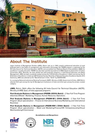 2
Jagan Institute of Management Studies (JIMS), Rohini (set up in 1993) imparts professional education at post
graduate level in the fields of management and information technology. Our PGDM program is approved by the
All India Council for Technical Education (AICTE) and accredited from National Board of Accreditation (NBA) for
excellence in quality education. PGDM has also been granted equivalence to MBA degree by Association of Indian
Universities (AIU). Recently, we have started two post graduate programs in International Business and Retail
Management. JIMS has been constantly ranked among top 10 B-Schools of Excellence in Delhi and among Top 20
B-Schools of Excellence in India by CSR B School Survey. Recently at National Education Excellence Awards 2014
Ceremony, JIMS was selected as the “Best B-School in India - North” by ASSOCHAM.
In a survey by National Institutional Ranking Framework (NIRF), Ministry of HRD, Government of India, JIMS Rohini
attained 43rd spot among the top 50 Management Institutions of India and 22nd spot among the private unaided
category.
About The Institute
JIMS, Rohini, Delhi offers the following All India Council for Technical Education (AICTE),
Ministry of HRD, Govt. of India approved programs.
Post Graduate Diploma in Management (PGDM) (XXVth Batch) – 2 Year Full Time Program
(Electives Offered - Marketing, Finance, Human Resource, Operation)
Post Graduate Diploma in Management (PGDM-IB*) (VIIIth Batch) – 2 Year Full Time
Program (Dual specialization – Finance & International Business/Marketing and International
Business)
Post Graduate Diploma in Management (PGDM-RM*) (VIIIth Batch) – 2 Year Full Time
Program (Dual specialization – Retail and Marketing/Finance/HR/ Entrepreneurship/Visual
Merchandising/E-Commerce)
Accreditations and Recognitions
 