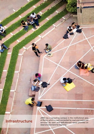 4
JIMS has a sprawling campus in the institutional area
of Rohini which is well connected by road and metro-rail
services. Its open and well-planned space provides an
ideal environment for learning.
Infrastructure
 