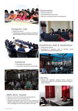 5www.jimsindia.org
Library
•	 Stocked with textbooks, reference books, national &
international magazines, periodicals, journals & research
papers and CDs.
Classrooms
•	 Fully Air-conditioned.
•	 Internet & Intranet connectivity
•	 High tech multimedia & audio-visual equipment.
JIMS Girls’ Hostel
•	 Spacious rooms with windows opening into balcony
•	 Spacious common room and dining room
•	 Congenial atmosphere that gives the new students full
scope to know their seniors, learn from them, leverage
their knowledge and build lasting relations with them.
Computer Lab
•	 World class servers.
•	 Hetrogeneous range of hardware and software
which facilitate an effective model of learning.
Conference Hall & Auditorium
•	 Large seating capacity.
•	 Audio-Visual & interactive tools to facilitate smooth
presentation & corporated programmes.
Cafeteria
•	 Knowledge sharing platform.
•	 Innovative & informal learning approach.
 