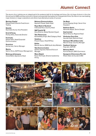 7www.jimsindia.org
Alumni Connect
The alumni of an institute are an integral part of its existence both for its heritage and future. Our rich base of alumni is thus the
life and soul of JIMS and they continue to interact and associate themselves for a long period of time. Our Alumni are now heading
major divisions in larger corporations and others have attained pinnacles of success
Barclays Capital
Deepak Sood, Director-Fixed Incom
Trading
Deloitte
Nachiketa Kumar, Vice President
Ernst & Young
Pankaj Sikka, Associate Director
Ford India
Deepti Sethi, Head-Corporate
Communication
Accenture
Anchal Jain, Senior Manager
Myntra
Sachin Kinra, AVP-Product Management
Mckinsey & Company
Vishal Malik, Operations Head
Reliance Communications
Gyanesh Prasad, Sales Head
Royal Bank of Scotland
Inderpreet Kaur, Country Head
S&P Capital IQ
Anuj Sharma, Global Resident Expert
Tata Teleservices
Kanwaldeep Singh, Bedi Category Head
Vodafone
Prasant Kapur, Head-M Pesa
Kohler
Manish Verma, DGM-South Asia Markets
Tata Communication
Vaibhav Agrawal, National Account
Manager
Wipro Digital
Karan Pal Singh, Director-Leadership
Hiring
Yes Bank
Kumar Digvijay Singh, Senior Vice
President
Goldman Sachs
Abhishek Bajpai, Senior Analyst
Ceat Limited
Rachit Sharma, Regional Head
Hindustan Coca Cola
Saurabh Goel, National Head
Harlequin Mils & Boon India
Manish Singh, Country Manager
Feedback Ventures
Puja Jain, AVP-HR
Reliance Retail
Kumud Ranjan, GM-E-Commerce
Savegenie E Commerce Pvt. Ltd.
Ritesh Abbi, Co-founder & MD
 