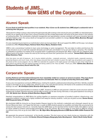 8
Students of JIMS...
Now GEMS of the Corporate...
Corporate Speak
Leading National and International Companies have repeatedly visited our campus on several occasions. They have found
our students quickly employable, efficient, productive and dedicated. Here is a sample of what they think about JIMS.
It was a very nice experience coming to JIMS Campus, meeting the students, professionals & interacting with them. Felt like a student
myself, it reminded me of my college days. Overall it was a very well planned seminar. All thanks to the students & the faculty for
hosting it so well”. Mr. Kritidipta Lakhar Director-Kids Apparel, Jabong
Good Infrastructure & good facilities to students at JIMS”. Students at JIMS are well groomed. I liked the course structure wherein
students get multiple industrial trainings and the effect of same can be seen during interviews. It was good experience recruiting at
JIMS. Mr. Ashish Jain  Director & Head (Northern Region) FIEO
Heartiest congratulations to JIMS Rohini for putting together an awesome ecosystem of excellent academic infrastructure, very
supportive academic mentors and a highly confident and ready for industry students. I wish you all great success. Suman Kumar,
AGM Corporate Sales, HT Media
We shortlisted JIMS for hiring for our Young Leaders Program based on the institute’s credentials and a thorough research by our
Human Resources team. I am happy that last year, a couple of JIMS students passed our qualifiers and today they are proving to be
among the best campus hires for us. I sincerely hope that JIMS keeps up the standard of their student intake, their efforts in giving
all inputs needed to produce well-rounded personalities, fit for the industry. We will be happy to come back to JIMS for campus
recruitment every time we go for fresh MBA hires. Mr. Rajiv Mitra Managing Director & CEO Govind Milk & Milk Products Pvt
Ltd.
We appreciate the personal involvement of the faculty members. This fact come out very clearly during our interaction with the
students. The bonding is excellent. G. Venkat, Channel Category Geography Sales Development - Head ( North India) Nestle
Alumni Speak
It is our forte to instill the best qualities in our students. Hear it from our Ex students how JIMS played a substantial role in
achieving their life goals.
“Going back to college is always a fascinating thought especially after working in the industry for years and JIMS is an ideal destination.
It gives me an opportunity to learn from a group of diverse yet like minded batchmates and some of the best names in the industry
as visiting faculties. The combination of general management and specialization courses combined with some innovative learning
methods helped us learn the various facets of management and provided a platform to change. Sameer Walia, Business Manager
Life Style Int. Pvt. Ltd.
It is very important to give back to our institute from where we have got ahead . We must support the JIMS in all the ways .I am always
available for JIMS. Prashant Kapur, National Sales Head, Mpesa, Vodafone India.
“JIMS is not a conventional institute to learn some technology or some management. The care taken to refine and fine-tune the
course structure so as to meet the corporate demands and skill sets and freedom to try out new things is amazing. The institute
is calibrated to transform its entities to be successful both in professional and personal life. When I work with my colleagues from
different parts of the globe, I realize the value of the training and those that I gained from the institute.” Sumeet Sethi, Keane India
Global Solutions Team
Jims has given me alot of exposure , be it course related activities , corporate seminars , industrial meets, corporate sessions ,
grooming lessons and much more. Jims has always ensured that each student is given the right way of guidance and support in
the phase of the course program. For me JIMS has extended its support in the right manner and today I’ve got what I deserved. It
feels great to be placed with the highest package and being called as the “Face of JIMS”. Thank you JIMS ! Ashima Sen, Business
Development Consultant, Oracle India Pvt. Ltd.
 