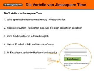 Die Vorteile von Jimssquare Time

Die Vorteile von Jimssquare Time:

1. keine spezifische Hardware notwendig - Webapplikation


2. modulares System - Sie zahlen das, was Sie auch tatsächlich benötigen


3. keine Bindung (Storno jederzeit möglich)


4. direkter Kundenkontakt via Uservoice-Forum


5. für Einzelbenutzer ist die Basisversion kostenlos




                             © openForce Information Technology GesmbH
 