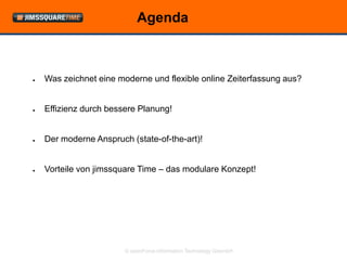 Agenda



●   Was zeichnet eine moderne und flexible online Zeiterfassung aus?


●   Effizienz durch bessere Planung!


●   Der moderne Anspruch (state-of-the-art)!


●   Vorteile von jimssquare Time – das modulare Konzept!




                        © openForce Information Technology GesmbH
 