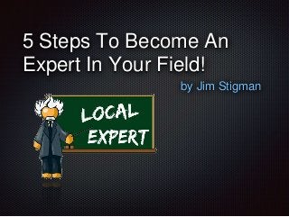 5 Steps To Become An 
Expert In Your Field! 
by Jim Stigman 
 