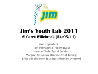 Jim’s Youth Lab 2011
   @ Carré Willebroek (24/05/11)
               Guest speakers:
       - Tom Palmaerts (Trendwolves)
        - Herman Toch (Brand Builder)
  - Margriet Sitskoorn (University of Tilburg)
- Erika Vanobbergen (Business Planning Director)
 