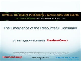 CONFIDENTIAL, PROPRIETARY & TRADE SECRET INFORMATION   This document contains confidential, proprietary and trade secret information of American Express Travel Related Services Company, Inc. (“American Express”) and its subsidiaries and affiliates, and must not be disclosed whole or in part to any third parties without prior written consent of American Express. The Emergence of the Resourceful Consumer Dr. Jim Taylor, Vice Chairman 