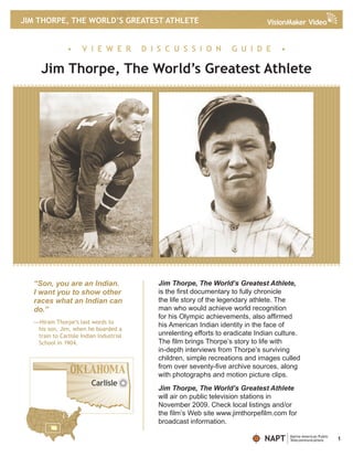 JIM THORPE, THE WORLD’S GREATEST ATHLETE


               •     V I E W E R         D I S C U S S I O N         G U I D E        •

     Jim Thorpe, The World’s Greatest Athlete




  “Son, you are an Indian.                   Jim Thorpe, The World’s Greatest Athlete,
  I want you to show other                   is the first documentary to fully chronicle
  races what an Indian can                   the life story of the legendary athlete. The
  do.”                                       man who would achieve world recognition
                                             for his Olympic achievements, also affirmed
  —Hiram Thorpe’s last words to
                                             his American Indian identity in the face of
   his son, Jim, when he boarded a
   train to Carlisle Indian Industrial       unrelenting efforts to eradicate Indian culture.
   School in 1904.                           The film brings Thorpe’s story to life with
                                             in-depth interviews from Thorpe’s surviving
                                             children, simple recreations and images culled
                                             from over seventy-five archive sources, along
                                             with photographs and motion picture clips.
                         Carlisle
                                             Jim Thorpe, The World’s Greatest Athlete
                                             will air on public television stations in
                                             November 2009. Check local listings and/or
                                             the film’s Web site www.jimthorpefilm.com for
                                             broadcast information.

                                                                                NAPT      Native American Public
                                                                                          Telecommunications       1
 