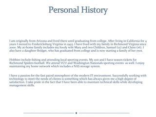 I	
  am	
  originally	
  from	
  Arizona	
  and	
  lived	
  there	
  until	
  graduating	
  from	
  college.	
  After	
  living	
  in	
  California	
  for	
  4 	
  
years	
  I	
  moved	
  to	
  Fredericksburg	
  Virginia	
  in	
  1993.	
  I	
  have	
  lived	
  with	
  my	
  family	
  in	
  Richmond	
  Virginia	
  since	
  
2000.	
  My	
  at-­‐home	
  family	
  includes	
  my	
  lovely	
  wife	
  Mary	
  and	
  two	
  Children,	
  Samuel	
  (12)	
  and	
  Claire	
  (16).	
  I	
  
also	
  have	
  a	
  daughter	
  Bridget,	
  who	
  has	
  graduated	
  from	
  college	
  and	
  is	
  now	
  starting	
  a	
  family	
  of	
  her	
  own.	
  


Hobbies	
  include	
  ﬁshing	
  and	
  attending	
  local	
  sporting	
  events.	
  My	
  son	
  and	
  I	
  have	
  season	
  tickets	
  for	
  
Richmond	
  Spiders	
  football.	
  We	
  attend	
  VCU	
  and	
  Washington	
  Nationals	
  sporting	
  events	
  	
  as	
  well.	
  I	
  enjoy	
  
maintaining	
  my	
  home	
  network	
  which	
  includes	
  a	
  NAS	
  storage	
  system.	
  
	
  
I	
  have	
  a	
  passion	
  for	
  the	
  fast	
  paced	
  atmosphere	
  of	
  the	
  modern	
  IT	
  environment.	
  Successfully	
  working	
  with	
  
technology	
  to	
  meet	
  the	
  needs	
  of	
  clients	
  is	
  something	
  which	
  has	
  always	
  given	
  me	
  a	
  high	
  degree	
  of	
  
satisfaction.	
  I	
  take	
  pride	
  in	
  the	
  fact	
  that	
  I	
  have	
  been	
  able	
  to	
  maintain	
  technical	
  skills	
  while	
  developing	
  
management	
  skills.	
  
	
  
 