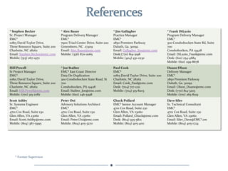 *	
  Stephen	
  Becker	
                           *	
  Alex	
  Bauer	
                                    *	
  Jim	
  Gallagher	
                                  *	
  Frank	
  DiLuzio	
  
Sr.	
  Project	
  Manager	
                        Program	
  Delivery	
  Manager	
                        Practice	
  Manager	
                                    Program	
  Delivery	
  Manager	
  
EMC²	
                                             EMC²	
                                                  EMC²	
                                                   EMC²	
  
10815	
  David	
  Taylor	
  Drive,	
  	
           7900	
  Triad	
  Center	
  Drive,	
  Suite	
  200	
     2850	
  Premiere	
  Parkway	
                            300	
  Conshohocken	
  State	
  Rd,	
  Suite	
  
Three	
  Resource	
  Square,	
  Suite	
  200	
     Greensboro,	
  NC	
  	
  27409	
                        Duluth,	
  Ga.	
  30092	
                                700	
  
Charlotte,	
  NC	
  28262	
                        Email:	
  Alex.Bauer@emc.com	
                          Email:	
  Gallagher_Jim@emc.com	
                        Conshohocken,	
  PA	
  19428	
  
Email:	
  Stephen.Becker@emc.com	
                 Mobile:	
  (336)	
  870-­‐2065	
                        Desk:(770)	
  814-­‐3198	
                               Email:	
  DiLuzio_Frank@emc.com	
  
Mobile:	
  (513)	
  267-­‐1972	
                                                                           Mobile:	
  (404)	
  431-­‐0230	
                         Desk:	
  (610)	
  234-­‐4684	
  
                                                                                                                                                                    Mobile:	
  (610)	
  299-­‐8678	
  
Hill	
  Powell	
                                   *	
  Joe	
  Staiber	
                                   Paul	
  Cook	
                                           Duane	
  Olson	
  
Sr	
  Project	
  Manager	
                         EMC²	
  East	
  Coast	
  Director	
  	
                 EMC²	
                                                   Delivery	
  Manager	
  
EMC²	
                                             Data	
  De-­‐Duplication	
                              10815	
  David	
  Taylor	
  Drive,	
  Suite	
  200	
     EMC²	
  
10815	
  David	
  Taylor	
  Drive,	
  	
           300	
  Conshohocken	
  State	
  Road,	
  St	
           Charlotte,	
  NC	
  28262	
                              2850	
  Premiere	
  Parkway	
  
Three	
  Resource	
  Square,	
  Suite	
  200	
     700	
                                                   Email:	
  Cook_Paul@emc.com	
                            Duluth,	
  Ga.	
  30092	
  
Charlotte,	
  NC	
  28262	
                        Conshohocken,	
  PA	
  19428	
                          Desk:	
  (704)	
  717-­‐1221	
                           Email:	
  Olson_Duane@emc.com	
  
Email:	
  Hill.Powell@emc.com	
                    Email:	
  Staiber_Joe@emc.com	
                         Mobile:	
  (704)	
  315-­‐8203	
                         Desk:	
  (770)	
  814-­‐3203	
  
Mobile:	
  (770)	
  315-­‐2787	
                   Mobile:	
  (610)	
  246-­‐3398	
                                                                                 Mobile:	
  (770)	
  265-­‐8129	
  
Scott	
  Ashby	
                                   Peter	
  Ooi	
                                          Chuck	
  Pollard	
                                       Dave	
  Siler	
  
Sr.	
  Systems	
  Engineer	
                       Advisory	
  Solutions	
  Architect	
                    EMC²	
  Senior	
  Account	
  Manager	
                   Sr.	
  Technical	
  Consultant	
  
EMC²	
                                             EMC²	
                                                  4701	
  Cox	
  Road,	
  Suite	
  230	
                   EMC²	
  
4701	
  Cox	
  Road,	
  Suite	
  230	
             4701	
  Cox	
  Road,	
  Suite	
  230	
                  Glen	
  Allen,	
  VA	
  23060	
                          4701	
  Cox	
  Road,	
  Suite	
  230	
  
Glen	
  Allen,	
  VA	
  23060	
                    Glen	
  Allen,	
  VA	
  23060	
                         Email:	
  Pollard_Chuck@emc.com	
                        Glen	
  Allen,	
  VA	
  23060	
  
Email:	
  Scott.Ashby@emc.com	
                    Email:	
  Peter.Ooi@emc.com	
                           Desk:	
  (804)	
  935-­‐5821	
                           Email:	
  Siler_Dave@EMC².cm	
  
Mobile:	
  (804)	
  387-­‐5995	
                   Mobile:	
  (804)	
  405-­‐3270	
                        Mobile:	
  (804)	
  405-­‐4011	
                         Mobile:	
  (804)	
  405-­‐1724	
  
                                                   	
  




     *	
  Former	
  Supervisor	
  
 