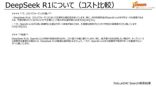 IBM ミドルウェア・ユーザー研究会
#### **3. コストパフォーマンスの違い**
- DeepSeek R1は、コストパフォーマンスにおいて圧倒的な優位性を持っています。特に、API利用料金がOpenAI o1のわずか2～5%程度である
ため、予算が限られているプロジェクトや企業にとって魅力的な選択肢となります[8][26][31]。
- 一方、OpenAI o1はその高い信頼性と広範なサポート体制が強みであり、大規模な商用プロジェクトや特定の高精度タスクに適しています
[16][18][22]。
### **結論**
DeepSeek R1は、OpenAI o1と同等の性能を持ちながら、コスト面で大幅に優れています。特に、低予算でAIを活用したい場合や、オープンソース
の柔軟性を重視する場合には、DeepSeek R1が最適な選択肢となるでしょう。一方で、OpenAI o1はその信頼性や商用サポートを重視するユー
ザーに適しています。
DeepSeek R1について（コスト比較）
Felo.aiのAI Search検索結果
 
