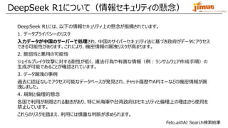IBM ミドルウェア・ユーザー研究会
DeepSeek R1について（情報セキュリティの懸念）
DeepSeek R1には、以下の情報セキュリティ上の懸念が指摘されています。
1. データプライバシーのリスク
入力データが中国のサーバーで処理され、中国のサイバーセキュリティ法に基づき政府がデータにアクセス
できる可能性があります。これにより、機密情報の漏洩リスクが高まります。
2. 脆弱性と悪用の可能性
ジェイルブレイク攻撃に対する耐性が低く、違法行為や有害な情報（例：ランサムウェア作成手順）の
生成が可能であることが確認されています。
3. データ漏洩の事例
過去に認証なしでアクセス可能なデータベースが発見され、チャット履歴やAPIキーなどの機密情報が漏
洩しました。
4. 規制と倫理的懸念
各国で利用が制限される動きがあり、特に米海軍や台湾政府はセキュリティと倫理上の理由から使用を
禁止しています。
これらのリスクを踏まえ、利用には慎重な判断が求められます。
Felo.aiのAI Search検索結果
 