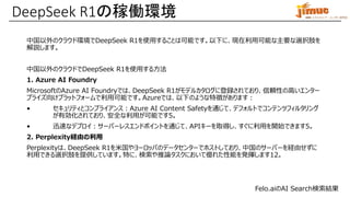 IBM ミドルウェア・ユーザー研究会
中国以外のクラウド環境でDeepSeek R1を使用することは可能です。以下に、現在利用可能な主要な選択肢を
解説します。
中国以外のクラウドでDeepSeek R1を使用する方法
1. Azure AI Foundry
MicrosoftのAzure AI Foundryでは、DeepSeek R1がモデルカタログに登録されており、信頼性の高いエンター
プライズ向けプラットフォームで利用可能です。Azureでは、以下のような特徴があります：
• セキュリティとコンプライアンス：Azure AI Content Safetyを通じて、デフォルトでコンテンツフィルタリング
が有効化されており、安全な利用が可能です5。
• 迅速なデプロイ：サーバーレスエンドポイントを通じて、APIキーを取得し、すぐに利用を開始できます5。
2. Perplexity経由の利用
Perplexityは、DeepSeek R1を米国やヨーロッパのデータセンターでホストしており、中国のサーバーを経由せずに
利用できる選択肢を提供しています。特に、検索や推論タスクにおいて優れた性能を発揮します12。
DeepSeek R1の稼働環境
Felo.aiのAI Search検索結果
 
