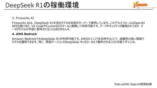 IBM ミドルウェア・ユーザー研究会
3. Fireworks AI
Fireworks AIは、DeepSeek R1を含むモデルを米国のサーバーで提供しています。このプラットフォームはOpenAI
API互換であり、VS CodeやCursorなどのツールと連携して利用可能です。データセキュリティが重視されており、デ
ータがモデルの学習に使用されることはありません4。
4. AWS Bedrock
Amazon BedrockでもDeepSeek R1が利用可能です。AWSのインフラを活用することで、信頼性の高い環境で
モデルを運用できます。特に、蒸留バージョンのDeepSeek R1をローカルで動作させることも可能です1116。
DeepSeek R1の稼働環境
Felo.aiのAI Search検索結果
 