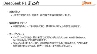 IBM ミドルウェア・ユーザー研究会
• 首位争い
• いきなり3位に入り、安価で、高性能で世界を震撼させました。
• 情報セキュリティ
• 中国国内のサーバを利用しており、情報セキュリティ上の懸念があります。
• オープンソース
• オープンソースであり、既に米国でホスティングされたAzure、AWS Bedrock、
Perplexityなどで利用が可能です。
• DeepSeek R1をベースに、追加学習させたモデルも出始めており、ここから新た
な特徴を持ったモデルが、世界中で生まれる可能性があります。
DeepSeek R1 まとめ
 