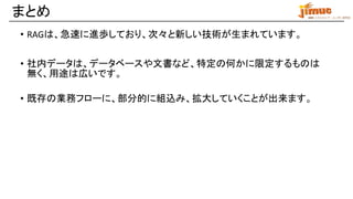 IBM ミドルウェア・ユーザー研究会
まとめ
• RAGは、急速に進歩しており、次々と新しい技術が生まれています。
• 社内データは、データベースや文書など、特定の何かに限定するものは
無く、用途は広いです。
• 既存の業務フローに、部分的に組込み、拡大していくことが出来ます。
 