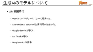 IBM ミドルウェア・ユーザー研究会
• LLM戦国時代
• OpenAI GPTのリリースによって始まった。
• Azure OpenAI Serviceで企業利用が始まった。
• Google Geminiが参入
• xAI Grockが参入
• DeepSeek R1の登場
生成AIのモデルについて
 