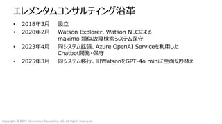 Copyright © 2025 Elementum Consulting LLC. All Rights Reserved.
エレメンタムコンサルティング沿革
• 2018年3月 設立
• 2020年2月 Watson Explorer、Watson NLCによる
maximo 類似故障検索システム保守
• 2023年4月 同システム拡張、Azure OpenAI Serviceを利用した
Chatbot開発・保守
• 2025年3月 同システム移行、旧WatsonをGPT-4o miniに全面切り替え
 