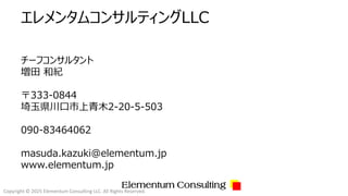 Copyright © 2025 Elementum Consulting LLC. All Rights Reserved.
エレメンタムコンサルティングLLC
チーフコンサルタント
増田 和紀
〒333-0844
埼玉県川口市上青木2-20-5-503
090-83464062
masuda.kazuki@elementum.jp
www.elementum.jp
Elementum Consulting
 