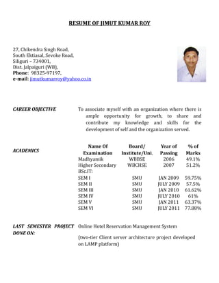 RESUME OF JIMUT KUMAR ROY



27, Chikendra Singh Road,
South Ektiasal, Sevoke Road,
Siliguri – 734001,
Dist. Jalpaiguri (WB),
Phone: 98325-97197,
e-mail: jimutkumarroy@yahoo.co.in




CAREER OBJECTIVE           To associate myself with an organization where there is
                              ample opportunity for growth, to share and
                              contribute my knowledge and skills for the
                              development of self and the organization served.


                                Name Of          Board/        Year of      % of
ACADEMICS                    Examination      Institute/Uni.   Passing     Marks
                           Madhyamik             WBBSE          2006       49.1%
                           Higher Secondary      WBCHSE         2007       51.2%
                           BSc.IT:
                           SEM I                   SMU          JAN 2009   59.75%
                           SEM II                  SMU         JULY 2009    57.5%
                           SEM III                 SMU          JAN 2010   61.62%
                           SEM IV                  SMU         JULY 2010     61%
                           SEM V                   SMU          JAN 2011   63.37%
                           SEM VI                  SMU         JULY 2011   77.88%


LAST SEMESTER PROJECT Online Hotel Reservation Management System
DONE ON:
                      (two-tier Client server architecture project developed
                      on LAMP platform)
 